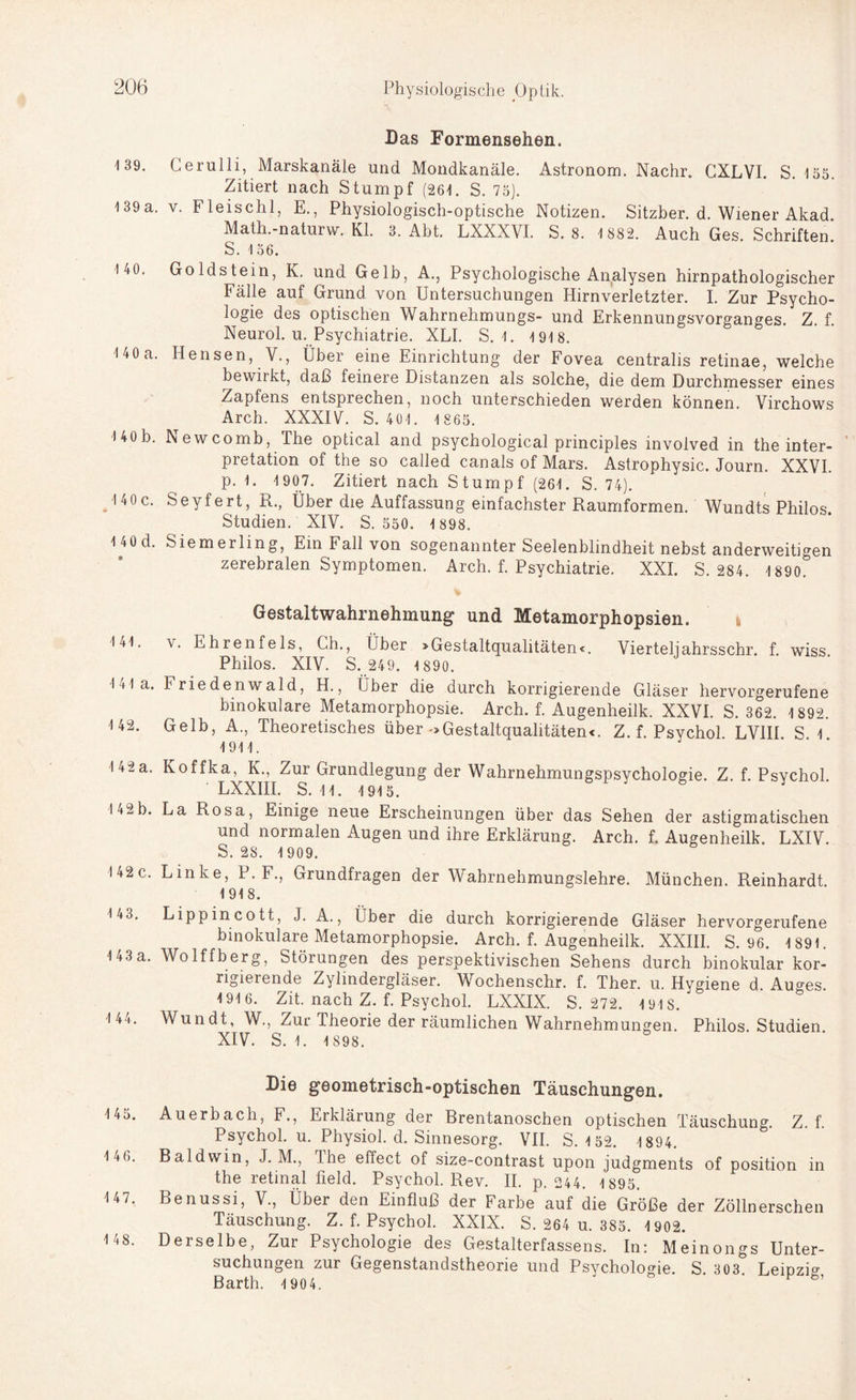 Das Formensehen. 139. Cerulli, Marskanäle und Mondkanäle. Astronom. Nachr. CXLVI. S. 135. Zitiert nach Stumpf (261. S. 75). 139a. v. Fleischl, E., Physiologisch-optische Notizen. Sitzber. d. Wiener Akad. Math.-naturw. Kl. 3. Abt. LXXXVI. S. 8. 1 882. Auch Ges. Schriften S. 156. 140. Goldstein, K. und Gelb, A., Psychologische Analysen hirnpathologischer Fälle auf Grund von Untersuchungen Hirnverletzter. I. Zur Psycho¬ logie des optischen Wahrnehmungs- und Erkennungsvorganges. Z. f. Neurol. u. Psychiatrie. XLI. S. 1. 1918. 140a. Hensen, V., Über eine Einrichtung der Fovea centralis retinae, welche bewirkt, daß feinere Distanzen als solche, die dem Durchmesser eines Zapfens entsprechen, noch unterschieden werden können. Virchows Arch. XXXIV. S. 401. 1 865. 140b. Newcomb, The optical and psychological principles involved in the inter- pretation of the so called canals of Mars. Astrophysic. Journ. XXVI. p. 1. 1 907. Zitiert nach Stumpf (261. S. 74). J40c. Seyfert, R., Über die Auffassung einfachster Raumformen. Wundts Philos. Studien. XIV. S. 550. 1 898. 1 40d. Siemerling, Ein Fall von sogenannter Seelenblindheit nebst anderweitigen zerebralen Symptomen. Arch. f. Psychiatrie. XXI. S. 284. 1890. Gestaltwahrnehmung und Metamorphopsien. 141. v. Ehrenfels, Ch., Über > Gestaltqualitäten«. Viertel] ahrsschr. f wiss Philos. XIV. S. 249. 1 890. lila. Friedenwald, H., Über die durch korrigierende Gläser hervorgerufene binokulare Metamorphopsie. Arch. f. Augenheilk. XXVI. S. 362. 1 892. 142. Gelb, A., Theoretisches über -»Gestaltqualitäten«. Z. f. Psychol LV1II S 1 1911. 142a. Koffka, K., Zur Grundlegung der Wahrnehmungspsychologie. Z. f. Psychol. LXXIII. S. 11. 1915. 142b. La Rosa, Einige neue Erscheinungen über das Sehen der astigmatischen und normalen Augen und ihre Erklärung. Arch. f. Augenheilk. LXIV. S. 2S. 1 909. 142c. Linke, P. F., Grundfragen der Wahrnehmungslehre. München. Reinhardt 1918. 143. Lippincott, J. A., über die durch korrigierende Gläser hervorgerufene binokulare Metamorphopsie. Arch. f. Augenheilk. XXIII. S. 96. 1 891. 143a. Wolffberg, Störungen des perspektivischen Sehens durch binokular kor¬ rigierende Zylindergläser. Wochenschr. f. Ther. u. Hvgiene d Au°-es 1916. Zit. nach Z. f. Psychol. LXXIX. S. 272. 191 S. J 144. Wundt, W., Zur Theorie der räumlichen Wahrnehmungen. Philos. Studien XIV. S. 1. 1 898. Die geometrisch-optischen Täuschungen. 145. Auerbach, F., Erklärung der Brentanoschen optischen Täuschung. Z. f. Psychol. u. Physiol. d. Sinnesorg. VII. S. 1 52. 1894. 146. Baldwin, J. M., The effect of size-contrast upon judgments of position in the retmal field. Psychol. Rev. II. p. 244. 1895. 147. Benussi, V., Über den Einfluß der Farbe auf die Größe der Zöllnerschen Täuschung. Z. f. Psychol. XXIX. S. 264 u. 385. 1 902. 148. Derselbe, Zur Psychologie des Gestalterfassens. In: Meinongs Unter¬ suchungen zur Gegenstandstheorie und Psychologie. S. 303 Leipzig