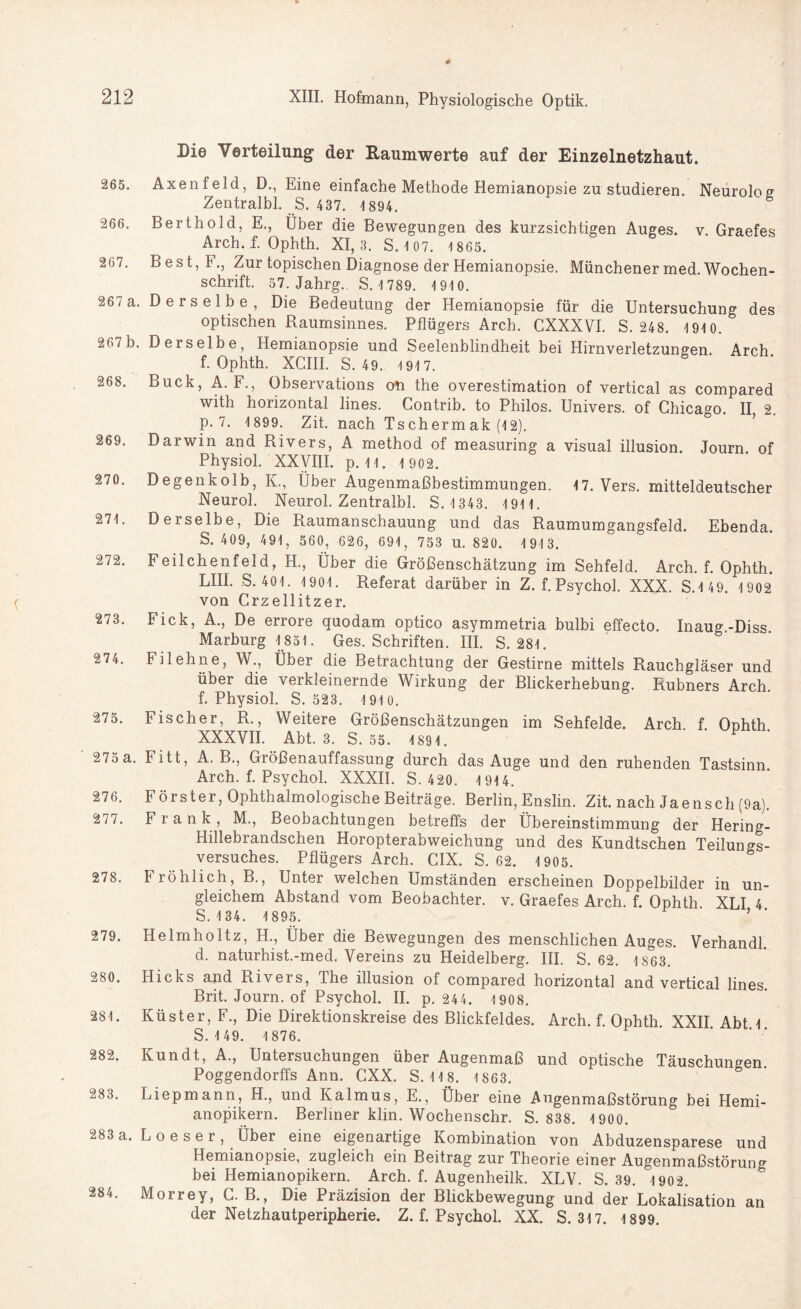 Die Verteilung der Raumwerte auf der Einzelnetzhaut. 265. Axenfeld, D., Eine einfache Methode Hemianopsie zu studieren. Neurolog Zentralbl. S. 437. 1 894. 266. Berthold, E., Über die Bewegungen des kurzsichtigen Auges, v. Graefes Arch. f. Ophth. XI, 3. S. 107. 1 865. 267. Best,F., Zur topischen Diagnose der Hemianopsie. Münchener med. Wochen¬ schrift. 57. Jahrg.. S. 1 789. 1910. 267 a. Derselbe, Die Bedeutung der Hemianopsie für die Untersuchung des optischen Raumsinnes. Pflügers Arch. CXXXVI. S. 248. 191 0. 267 b. Derselbe, Hemianopsie und Seelenblindheit bei Hirnverletzungen. Arch f. Ophth. XCIII. S. 49. 1917. 268. Buck, A. F., Observations on the overestimation of vertical as compared with horizontal lines. Contrib. to Philos. Univers. of Chicago. II 2. p. 7. 1899. Zit. nach Ts ch erm ak (12). 269. Darwin and Rivers, A method of measuring a visual illusion. Journ. of Physiol. XXVIII. p. 1 1. 1 902. 270. Degenkolb, K., Über Augenmaßbestimmungen. 17. Vers, mitteldeutscher Neurol. Neurol. Zentralbl. S.1343. 191 1. 271. Derselbe, Die Raumanschauung und das Raumumgangsfeld. Ebenda. S. 409, 491, 560, 626, 691, 753 U. 820. 1 91 3. 272. Feilchenfeld, H., Über die Größenschätzung im Sehfeld. Arch. f. Ophth. LIII. S. 401. 1901. Referat darüber in Z. f. Psychol. XXX. S.1 49. 1 902 von Crzellitzer. 273. Fick, A., De errore quodam optico asymmetria bulbi effecto. Inaug.-Diss. Marburg 1851. Ges. Schriften. III. S. 281. 274. Filehne, W., Über die Betrachtung der Gestirne mittels Rauchgläser und über die verkleinernde Wirkung der Blickerhebung. Rubners Arch. f. Physiol. S. 523. 1 91 0. 275. Fischer, R., Weitere Größenschätzungen im Sehfelde. Arch f Onhth XXXVII. Abt. 3. S. 55. 1891. • • P . 275 a. Fitt, A. B., Größenauffassung durch das Auge und den ruhenden Tastsinn. Arch. f. Psychol. XXXII. S. 420. 1 914. 276. Förster, Ophthalmologische Beiträge. Berlin, Enslin. Zit. nach Jaensch (9a). 277. Frank, M., Beobachtungen betreffs der Übereinstimmung der Hering- Hillebrandschen Horopterabweichung und des Kundtschen Teilungs¬ versuches. Pflügers Arch. CIX. S. 62. 1 905. 278. Fröhlich, B., Unter welchen Umständen erscheinen Doppelbilder in un¬ gleichem Abstand vom Beobachter, v. Graefes Arch. f. Ophth XLI 4 S. 1 34. 1895. ’ 279. Helmholtz, H., Über die Bewegungen des menschlichen Auges. Verhandl d. naturhist.-med. Vereins zu Heidelberg. III. S. 62. 1S63. 280. Hicks and Rivers, The illusion of compared horizontal and vertical lines. Brit. Journ. of Psychol. II. p. 244. 1908. 281. Küster, F., Die Direktionskreise des Blickfeldes. Arch. f. Ophth XXII Abt 1 S.1 49. 1876. 282. Kundt, A., Untersuchungen über Augenmaß und optische Täuschungen. Poggendorffs Ann. CXX. S. 1 1 8. 1863. 283. Liepmann, H., und Kalmus, E., Über eine Augenmaßstörung bei Hemi- anopikern. Berliner klin. Wochenschr. S. 838. 1900. 283 a. Loeser, Über eine eigenartige Kombination von Abduzensparese und Hemianopsie, zugleich ein Beitrag zur Theorie einer Augenmaßstörung bei Hemianopikern. Arch. f. Augenheilk. XLV. S. 39. 1902. 284. Morrey, G. B., Die Präzision der Blickbewegung und der Lokalisation an der Netzhautperipherie. Z. f. Psychol. XX. S. 317. 1899.