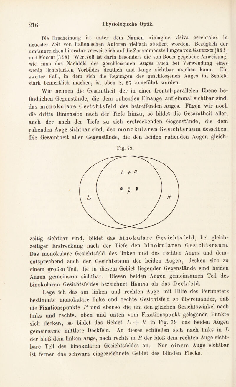 Die Erscheinung ist unter dem Namen »imagine visiva cerebrale« in neuester Zeit von italienischen Autoren vielfach studiert worden. Bezüglich der umfangreichen Literatur verweise ich auf die Zusammenstellungen von Gaudenzi (32 4) und Mocchi (3 48). Wertvoll ist darin besonders die von Bocci gegebene Anweisung, wie man das Nachbild des geschlossenen Auges auch bei Verwendung eines wenig lichtstarken Vorbildes deutlich und lange sichtbar machen kann. Ein zweiter Fall, in dem sich die Regungen des geschlossenen Auges im Sehfeld stark bemerklich machen, ist oben S. 6 7 angeführt worden. Wir nennen die Gesamtheit der in einer frontal-parallelen Ebene be¬ findlichen Gegenstände, die dem ruhenden Einauge auf einmal sichtbar sind, das monokulare Gesichtsfeld des betreffenden Auges. Fügen wir noch die dritte Dimension nach der Tiefe hinzu, so bildet die Gesamtheit aller, auch der nach der Tiefe zu sich erstreckenden Gegenstände, die dem ruhenden Auge sichtbar sind, den monokularen Gesichtsraum desselben. Die Gesamtheit aller Gegenstände, die den beiden ruhenden Augen gleich- Fig. 79. zeitig sichtbar sind, bildet das binokulare Gesichtsfeld, bei gleich¬ zeitiger Erstreckung nach der Tiefe den binokularen Gesichtsraum. Das monokulare Gesichtsfeld des linken und des rechten Auges und dem¬ entsprechend auch der Gesichtsraum der beiden Augen, decken sich zu einem großen Teil, die in diesem Gebiet liegenden Gegenstände sind beiden Augen gemeinsam sichtbar. Diesen beiden Augen gemeinsamen Teil des binokularen Gesichtsfeldes bezeichnet Hering als das D eck fei d. Lege ich das am linken und rechten Auge mit Hilfe des Perimeters bestimmte monokulare linke und rechte Gesichtsfeld so übereinander, daß die Fixationspunkte F und ebenso die um den gleichen Gesichtswinkel nach links und rechts, oben und unten vom Fixationspunkt gelegenen Punkte sich decken, so bildet das Gebiet L + R in Fig. 79 das beiden Augen gemeinsame mittlere Deckfeld. An dieses schließen sich nach links in L der bloß dem linken Auge, nach rechts in B der bloß dem rechten Auge sicht¬ bare Teil des binokularen Gesichtsfeldes an. Nur einem Auge sichtbar ist ferner das schwarz eingezeichnete Gebiet des blinden Flecks.