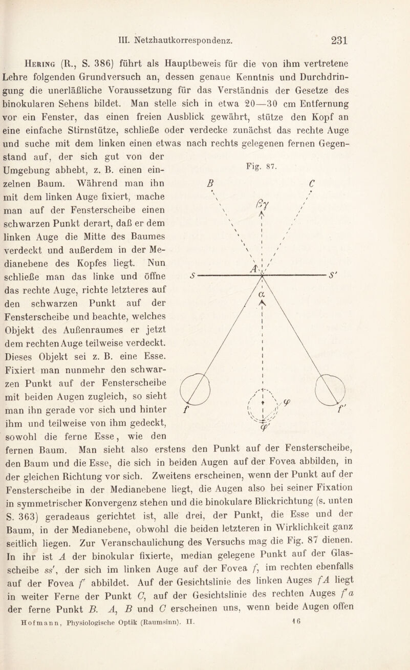 Hering (R., S. 386) führt als Hauptbeweis für die von ihm vertretene Lehre folgenden Grundversuch an, dessen genaue Kenntnis und Durchdrin¬ gung die unerläßliche Voraussetzung für das Verständnis der Gesetze des binokularen Sehens bildet. Man stelle sich in etwa 20—30 cm Entfernung vor ein Fenster, das einen freien Ausblick gewährt, stütze den Kopf an eine einfache Stirnstütze, schließe oder verdecke zunächst das rechte Auge und suche mit dem linken einen etwas nach rechts gelegenen fernen Gegen¬ stand auf, der sich gut von der Umgebung B Fig. 87. C ßy * abhebt, z. B. einen ein¬ zelnen Baum. Während man ihn mit dem linken Auge fixiert, mache man auf der Fensterscheibe einen schwarzen Punkt derart, daß er dem linken Auge die Mitte des Baumes verdeckt und außerdem in der Me¬ dianebene des Kopfes liegt. Nun schließe man das linke und öffne das rechte Auge, richte letzteres auf den schwarzen Punkt auf der Fensterscheibe und beachte, welches Objekt des Außenraumes er jetzt dem rechten Auge teilweise verdeckt. Dieses Objekt sei z. B. eine Esse. Fixiert man nunmehr den schwar¬ zen Punkt auf der Fensterscheibe mit beiden Augen zugleich, so sieht man ihn gerade vor sich und hinter ihm und teilweise von ihm gedeckt, sowohl die ferne Esse, wie den fernen Baum. Man sieht also erstens den Punkt auf der Fensterscheibe, den Baum und die Esse, die sich in beiden Augen auf der Fovea abbilden, in der gleichen Richtung vor sich. Zweitens erscheinen, wenn der Punkt auf der Fensterscheibe in der Medianebene liegt, die Augen also bei seiner Fixation in symmetrischer Konvergenz stehen und die binokulare Blickrichtung (s. unten S. 363) geradeaus gerichtet ist, alle drei, der Punkt, die Esse und der Baum, in der Medianebene, obwohl die beiden letzteren in Wirklichkeit ganz seitlich liegen. Zur Veranschaulichung des Versuchs mag die Fig. 87 dienen. In ihr ist A der binokular fixierte, median gelegene Punkt aut der Glas¬ scheibe ss , der sich im linken Auge auf der Fovea im rechten ebenfalls auf der Fovea f abbildet. Auf der Gesichtslinie des linken Auges f A liegt in weiter Ferne der Punkt G, auf der Gesichtslinie des rechten Auges f a der ferne Punkt B. A: B und G erscheinen uns, wenn beide Augen offen Hofmann, Physiologische Optik (Raumsinn). II. 4 6