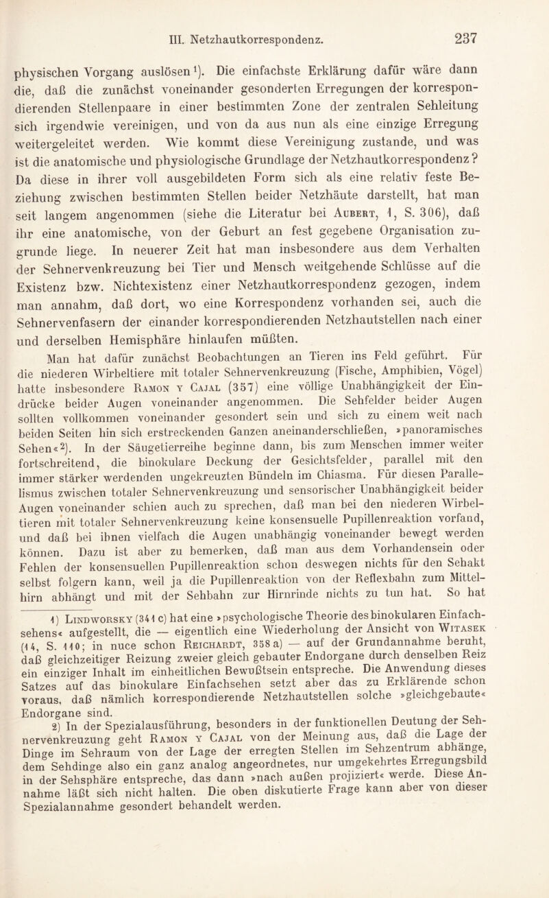 physischen Vorgang auslösenl). Die einfachste Erklärung dafür wäre dann die, daß die zunächst voneinander gesonderten Erregungen der korrespon¬ dierenden Stellenpaare in einer bestimmten Zone der zentralen Sehleitung sich irgendwie vereinigen, und von da aus nun als eine einzige Erregung weitergeleitet werden. Wie kommt diese Vereinigung zustande, und was ist die anatomische und physiologische Grundlage der Netzhautkorrespondenz? Da diese in ihrer voll ausgebildeten Form sich als eine relativ feste Be¬ ziehung zwischen bestimmten Stellen beider Netzhäute darstellt, hat man seit langem angenommen (siehe die Literatur bei Aubert, 1, S. 306), daß ihr eine anatomische, von der Geburt an fest gegebene Organisation zu¬ grunde liege. In neuerer Zeit hat man insbesondere aus dem Verhalten der Sehnervenkreuzung bei Tier und Mensch weitgehende Schlüsse auf die Existenz bzw. Nichtexistenz einer Netzhautkorrespondenz gezogen, indem man annahm, daß dort, wo eine Korrespondenz vorhanden sei, auch die Sehnervenfasern der einander korrespondierenden Netzhautstellen nach einer und derselben Hemisphäre hinlaufen müßten. Man hat dafür zunächst Beobachtungen an Tieren ins Feld geführt. Für die niederen Wirbeltiere mit totaler Sehnervenkreuzung (Fische, Amphibien, Vögel) hatte insbesondere Ramon y Gajal (357) eine völlige Unabhängigkeit der Ein¬ drücke beider Augen voneinander angenommen. Die Sehfelder beider Augen sollten vollkommen voneinander gesondert sein und sich zu einem weit nach beiden Seiten hin sich erstreckenden Ganzen anernanderschließen, »panoramisches Sehen«2). In der Säugetierreihe beginne dann, bis zum Menschen immer weiter fortschreitend, die binokulare Deckung der Gesichtsfelder, parallel mit den immer stärker werdenden ungekreuzten Bündeln im Chiasma. Für diesen Paralle¬ lismus zwischen totaler Sehnervenkreuzung und sensorischer Unabhängigkeit beidei Augen voneinander schien auch zu sprechen, daß man bei den niederen Wiibel- tieren mit totaler Sehnervenkreuzung keine konsensuelle Pupillenreaktion vorfand, und daß bei ihnen vielfach die Augen unabhängig voneinander bewegt weiden können. Dazu ist aber zu bemerken, daß man aus dem Vorhandensein odei Fehlen der konsensuellen Pupillenreaktion schon deswegen nichts für den Sehakt selbst folgern kann, weil ja die Pupillenreaktion von der Reflexbahn zum Mittel¬ hirn abhängt und mit der Sehbahn zur Hirnrinde nichts zu tun hat. So hat 4) Lindworsky (341 c) hat eine »psychologische Theorie des binokularen Einfach¬ sehens« aufgestellt, die — eigentlich eine Wiederholung der Ansicht von Witasek (14, S. 140; in nuce schon Reichardt, 358 a) — auf der Grundannahme beruht, daß gleichzeitiger Reizung zweier gleich gebauter Endorgane durch denselben Reiz ein einziger Inhalt im einheitlichen Bewußtsein entspreche. Die Anwendung dieses Satzes auf das binokulare Einfachsehen setzt aber das zu Erklärende schon voraus, daß nämlich korrespondierende Netzhautstellen solche »gleichgebaute« Endorgane sind. , , c , 2) In der Spezialausführung, besonders in der funktionellen Deutung der beü- nervenkreuzung geht Ramon y Cajal von der Meinung aus, daß die Lag® Dinge im Sehraum von der Lage der erregten Stellen im Sehzentrum abhange dem Sehdinge also ein ganz analog angeordnetes, nur umgekehrtes Erregungsbild in der Sehsphäre entspreche, das dann »nach außen projiziert« werde. Diese An¬ nahme läßt sich nicht halten. Die oben diskutierte Frage kann aber von dieser Spezialannahme gesondert behandelt werden.