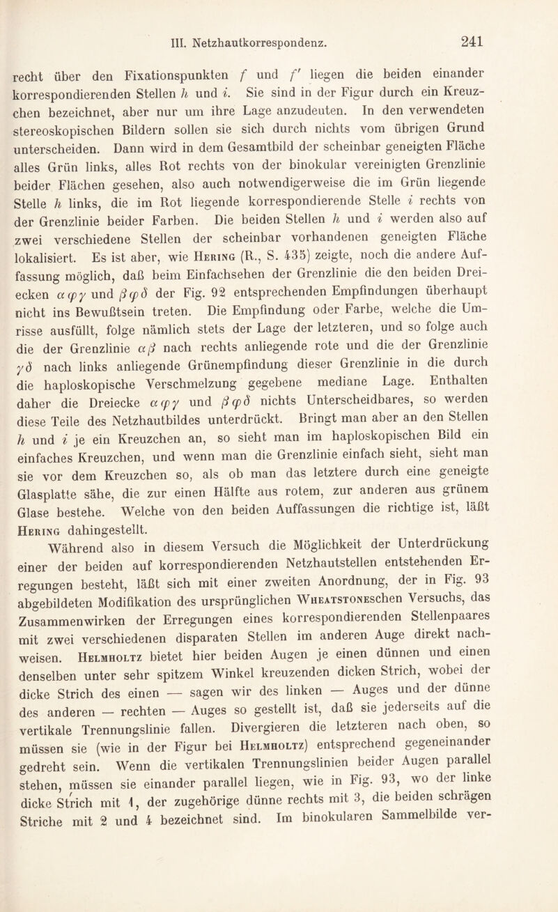 recht über den Fixationspunkten f und f liegen die beiden einander korrespondierenden Stellen h und i. Sie sind in der Figur durch ein Kreuz- chen bezeichnet, aber nur um ihre Lage anzudeuten. In den verwendeten stereoskopischen Bildern sollen sie sich durch nichts vom übrigen Grund unterscheiden. Dann wird in dem Gesamtbild der scheinbar geneigten Fläche alles Grün links, alles Rot rechts von der binokular vereinigten Grenzlinie beider Flächen gesehen, also auch notwendigerweise die im Grün liegende Stelle h links, die im Rot liegende korrespondierende Stelle i rechts von der Grenzlinie beider Farben. Die beiden Stellen h und i werden also auf zwei verschiedene Stellen der scheinbar vorhandenen geneigten Fläche lokalisiert. Es ist aber, wie Hering (R., S. 435) zeigte, noch die andere Auf¬ fassung möglich, daß beim Einfachsehen der Grenzlinie die den beiden Drei¬ ecken acpy und ßcpö der Fig. 92 entsprechenden Empfindungen überhaupt nicht ins Bewußtsein treten. Die Empfindung oder Farbe, welche die Um¬ risse ausfüllt, folge nämlich stets der Lage der letzteren, und so folge auch die der Grenzlinie aß nach rechts anliegende rote und die der Grenzlinie yd nach links anliegende Grünempfindung dieser Grenzlinie in die durch die haploskopische Verschmelzung gegebene mediane Lage. Enthalten daher die Dreiecke acpy und ßcpö nichts Unterscheidbares, so werden diese Teile des Netzhautbildes unterdrückt. Bringt man aber an den Stellen h und i je ein Kreuzchen an, so sieht man im haploskopischen Bild ein einfaches Kreuzchen, und wenn man die Grenzlinie einfach sieht, sieht man sie vor dem Kreuzchen so, als ob man das letztere durch eine geneigte Glasplatte sähe, die zur einen Hälfte aus rotem, zur andeien aus grünem Glase bestehe. Welche von den beiden Auffassungen die richtige ist, läßt Hering dahingestellt. Während also in diesem Versuch die Möglichkeit der Unterdrückung einer der beiden auf korrespondierenden Netzhautstellen entstehenden Er¬ regungen besteht, läßt sich mit einer zweiten Anordnung, der in Fig. 93 abgebildeten Modifikation des ursprünglichen WüeatstonEschen Versuchs, das Zusammenwirken der Erregungen eines korrespondierenden Stellenpaares mit zwei verschiedenen disparaten Stellen im anderen Auge direkt Nach¬ weisen. Helmholtz bietet hier beiden Augen je einen dünnen und einen denselben unter sehr spitzem Winkel kreuzenden dicken Strich, wobei der dicke Strich des einen — sagen wir des linken — Auges und der dünne des anderen — rechten — Auges so gestellt ist, daß sie jederseits aul die vertikale Trennungslinie fallen. Divergieren die letzteren nach oben, so müssen sie (wie in der Figur bei Helmholtz) entsprechend gegeneinander gedreht sein. Wenn die vertikalen Trennungslinien beider Augen parallel stehen, müssen sie einander parallel liegen, wie in Fig. 93, wo der linke dicke Strich mit 1, der zugehörige dünne rechts mit 3, die beiden schrägen Striche mit 2 und 4 bezeichnet sind. Im binokularen Sammelbilde ver-