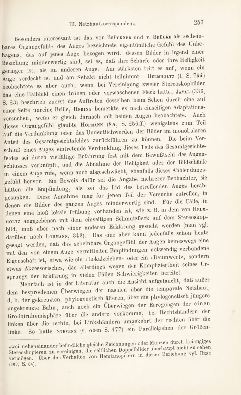 Besonders interessant ist das von Brückner und v. Brücke als »schein¬ bares Organgefühl« des Auges bezeichnete eigentümliche Gefühl des Unbe¬ hagens, das auf jenes Auge bezogen wird, dessen Bilder in irgend einer Beziehung minderwertig sind, sei es, daß ihre Schärfe oder ihre Helligkeit geringer ist, als im anderen Auge. Am stärksten tritt es auf, wenn ein Auge verdeckt ist und am Sehakt nicht teilnimmt. Helmholtz (I, S. 744) beobachtete es aber auch, wenn bei Vereinigung zweier Stereoskopbilder das eine Halbbild einen trüben oder verwaschenen Fleck hatte; Javal (336, S. 23) beschrieb zuerst das Auftreten desselben beim Sehen durch eine auf einer Seite unreine Brille, Hering bemerkte es nach einseitigen Adaptations¬ versuchen, wenn er gleich darnach mit beiden Augen beobachtete. Auch dieses Organgefühl glaubte Hofmann (8a, S. 256ff.) wenigstens zum Teil auf die Verdunklung oder das Undeutlichwerden der Bilder im monokularen Anteil des Gesamtgesichtsfeldes zurückführen zu können. Die beim Ver¬ schluß eines Auges eintretende Verdunklung dieses Teils des Gesamtgesichts¬ feldes sei durch vielfältige Erfahrung fest mit dem Bewußtsein des Augen¬ schlusses verknüpft, und die Abnahme der Helligkeit oder der Bildschärfe in einem Auge rufe, wenn auch abgeschwächt, ebenfalls dieses Abblendungs- o-efühl hervor. Ein Beweis dafür sei die Angabe mehrerer Beobachter, sie hätten die Empfindung, als sei das Lid des betreffenden Auges herab gesunken. Diese Annahme mag für jenen Teil der Versuche zutreffen, in denen die Bilder des ganzen Auges minderwertig sind. Für die Falle, in denen eine bloß lokale Trübung vorhanden ist, wie z. B. in dem von Helm¬ holtz angegebenen mit dem einseitigen Schmutzfleck auf dem Stereoskop¬ bild muß aber nach einer anderen Erklärung gesucht werden (man vgl. darüber noch Lohmann, 342). Das eine aber kann jedenfalls schon heute o-esagt werden, daß das scheinbare Organgefühl der Augen keineswegs eine mit den von einem Auge vermittelten Empfindungen notwendig verbundene Eigenschaft ist, etwa wie ein »Lokalzeichen« oder ein »Raumwert«, sondern etwas Akzessorisches, das allerdings wegen der Kompliziertheit seines Ur¬ sprungs der Erklärung in vielen Fällen Schwierigkeiten bereitet. Mehrfach ist in der Literatur auch die Ansicht aufgetaucht, daß außer dem besprochenen Überwiegen der nasalen über die temporale Netzhaut, d h. der gekreuzten, phylogenetisch älteren, über die phylogenetisch jüngere ungekreuzte Bahn, auch noch ein Überwiegen der Erregungen der einen Großhirnhemisphäre über die andere vorkomme, bei Rechtshändern der linken über die rechte, bei Linkshändern umgekehrt der rechten u er le linke. So hatte Stevens (s. oben S. 177) ein Parallelgehen der Großen- zwei nebeneinander befindliche gleiche Zeichnungen oder Münzen Stereoskopieren zu vereinigen, die seitlichen Doppe l Beziehung vgl Best vermögen Über das Verhalten von Henuanop.kern in dieser Beziehung vgl. best (307, S. 64).