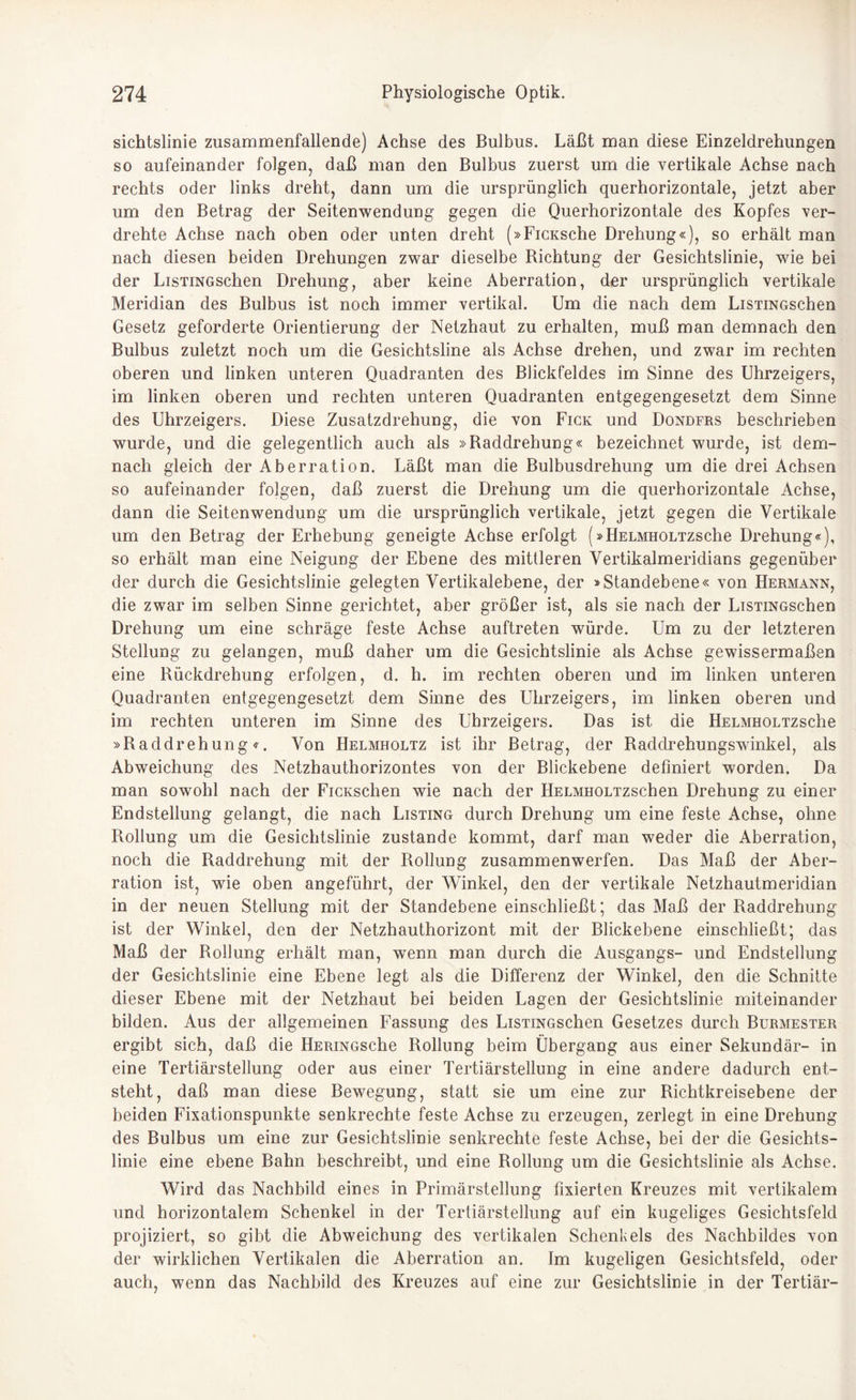 sichtslinie zusammenfallende) Achse des Bulbus. Läßt man diese Einzeldrehungen so aufeinander folgen, daß man den Bulbus zuerst um die vertikale Achse nach rechts oder links dreht, dann um die ursprünglich querhorizontale, jetzt aber um den Betrag der Seitenwendung gegen die Querhorizontale des Kopfes ver¬ drehte Achse nach oben oder unten dreht (»FiCKsche Drehung«), so erhält man nach diesen beiden Drehungen zwar dieselbe Dichtung der Gesichtslinie, wie bei der LisTiNGschen Drehung, aber keine Aberration, der ursprünglich vertikale Meridian des Bulbus ist noch immer vertikal. Um die nach dem LisTiNGschen Gesetz geforderte Orientierung der Netzhaut zu erhalten, muß man demnach den Bulbus zuletzt noch um die Gesichtsline als Achse drehen, und zwar im rechten oberen und linken unteren Quadranten des Blickfeldes im Sinne des Uhrzeigers, im linken oberen und rechten unteren Quadranten entgegengesetzt dem Sinne des Uhrzeigers. Diese Zusatzdrehung, die von Fick und Dondfrs beschrieben wurde, und die gelegentlich auch als »Baddrehung« bezeichnet wurde, ist dem¬ nach gleich der Aberration. Läßt man die Bulbusdrehung um die drei Achsen so aufeinander folgen, daß zuerst die Drehung um die querhorizontale Achse, dann die Seitenwendung um die ursprünglich vertikale, jetzt gegen die Vertikale um den Betrag der Erhebung geneigte Achse erfolgt (»HELMHOLTZsche Drehung«), so erhält man eine Neigung der Ebene des mittleren Vertikalmeridians gegenüber der durch die Gesichtslinie gelegten Vertikalebene, der »Standebene« von Hermann, die zwar im selben Sinne gerichtet, aber größer ist, als sie nach der LisTiNGschen Drehung um eine schräge feste Achse auftreten würde. Um zu der letzteren Stellung zu gelangen, muß daher um die Gesichtslinie als Achse gewissermaßen eine Rückdrehung erfolgen, d. h. im rechten oberen und im linken unteren Quadranten entgegengesetzt dem Sinne des Uhrzeigers, im linken oberen und im rechten unteren im Sinne des Uhrzeigers. Das ist die HELMHOLTzsche »Raddrehung«. Von Helmholtz ist ihr Betrag, der Raddrehungswinkel, als Abweichung des Netzhauthorizontes von der Blickebene definiert worden. Da man sowohl nach der FiCKsclien wie nach der HELMHOLTzschen Drehung zu einer Endstellung gelangt, die nach Listing durch Drehung um eine feste Achse, ohne Rollung um die Gesichtslinie zustande kommt, darf man weder die Aberration, noch die Raddrehung mit der Rollung zusammenwerfen. Das Maß der Aber¬ ration ist, wie oben angeführt, der Winkel, den der vertikale Netzhautmeridian in der neuen Stellung mit der Standebene einschließt; das Maß der Raddrehung ist der Winkel, den der Netzhauthorizont mit der Blickebene einschließt; das Maß der Rollung erhält man, wenn man durch die Ausgangs- und Endstellung der Gesichtslinie eine Ebene legt als die Differenz der Winkel, den die Schnitte dieser Ebene mit der Netzhaut bei beiden Lagen der Gesichtslinie miteinander bilden. Aus der allgemeinen Fassung des LisTiNGschen Gesetzes durch Burmester ergibt sich, daß die HERiNGsche Rollung beim Übergang aus einer Sekundär- in eine Tertiärstellung oder aus einer Tertiärstellung in eine andere dadurch ent¬ steht, daß man diese Bewegung, statt sie um eine zur Richtkreisebene der beiden Fixationspunkte senkrechte feste Achse zu erzeugen, zerlegt in eine Drehung des Bulbus um eine zur Gesichtslinie senkrechte feste Achse, bei der die Gesichts¬ linie eine ebene Bahn beschreibt, und eine Rollung um die Gesichtslinie als Achse. Wird das Nachbild eines in Primärstellung fixierten Kreuzes mit vertikalem und horizontalem Schenkel in der Tertiärstellung auf ein kugeliges Gesichtsfeld projiziert, so gibt die Abweichung des vertikalen Schenkels des Nachbildes von der wirklichen Vertikalen die Aberration an. Im kugeligen Gesichtsfeld, oder auch, wenn das Nachbild des Kreuzes auf eine zur Gesichtslinie in der Tertiär-