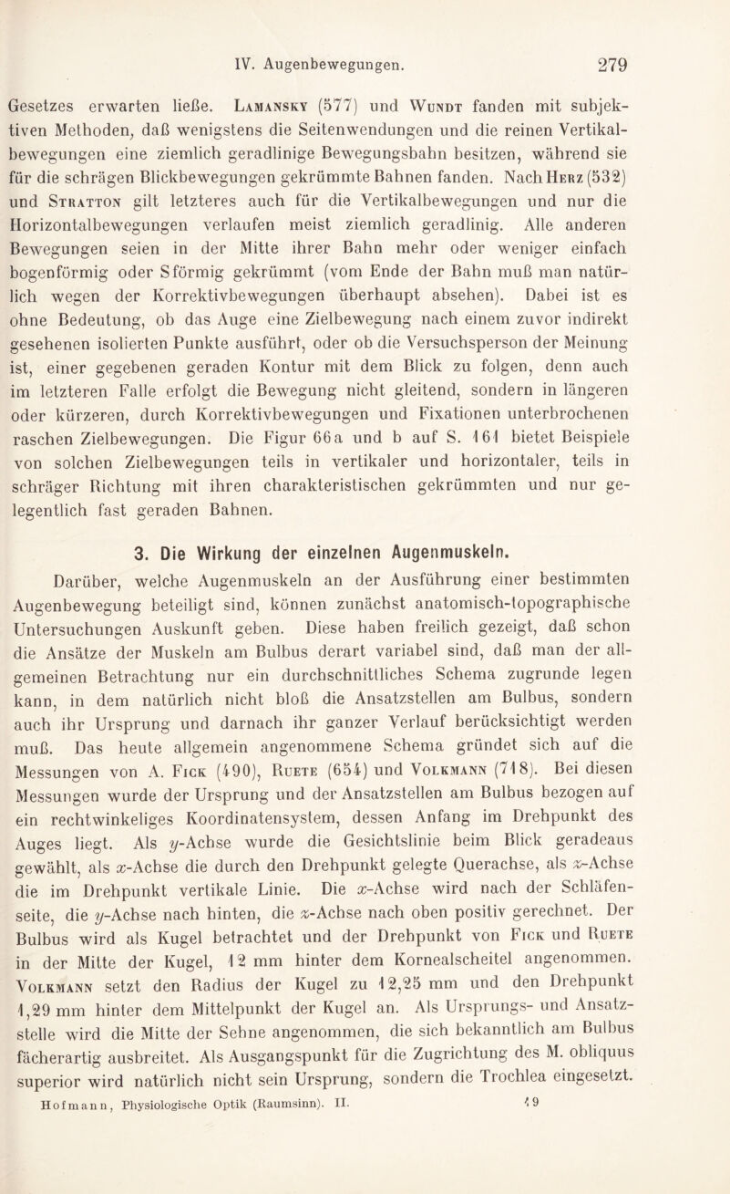 Gesetzes erwarten ließe. Lamansky (577) und Wundt fanden mit subjek¬ tiven Methoden, daß wenigstens die Seitenwendungen und die reinen Vertikal¬ bewegungen eine ziemlich geradlinige Bewegungsbahn besitzen, während sie für die schrägen Blickbewegungen gekrümmte Bahnen fanden. Nach Herz (532) und Stratton gilt letzteres auch für die Vertikalbewegungen und nur die Horizontalbewegungen verlaufen meist ziemlich geradlinig. Alle anderen Bewegungen seien in der Mitte ihrer Bahn mehr oder weniger einfach bogenförmig oder Sförmig gekrümmt (vom Ende der Bahn muß man natür¬ lich wegen der Korrektivbewegungen überhaupt absehen). Dabei ist es ohne Bedeutung, ob das Auge eine Zielbewegung nach einem zuvor indirekt gesehenen isolierten Punkte ausführt, oder ob die Versuchsperson der Meinung ist, einer gegebenen geraden Kontur mit dem Blick zu folgen, denn auch im letzteren Falle erfolgt die Bewegung nicht gleitend, sondern in längeren oder kürzeren, durch Korrektivbewegungen und Fixationen unterbrochenen raschen Zielbewegungen. Die Figur 66a und b auf S. 16! bietet Beispiele von solchen Zielbewegungen teils in vertikaler und horizontaler, teils in schräger Richtung mit ihren charakteristischen gekrümmten und nur ge¬ legentlich fast geraden Bahnen. 3. Die Wirkung der einzelnen Augenmuskeln. Darüber, welche Augenmuskeln an der Ausführung einer bestimmten Augenbewegung beteiligt sind, können zunächst anatomisch-topographische Untersuchungen Auskunft geben. Diese haben freilich gezeigt, daß schon die Ansätze der Muskeln am Bulbus derart variabel sind, daß man der all¬ gemeinen Betrachtung nur ein durchschnittliches Schema zugrunde legen kann, in dem natürlich nicht bloß die Ansatzstellen am Bulbus, sondern auch ihr Ursprung und darnach ihr ganzer Verlauf berücksichtigt werden muß. Das heute allgemein angenommene Schema gründet sich auf die Messungen von A. Fick (490), Ruete (654) und Volkmann (718). Bei diesen Messungen wurde der Ursprung und der Ansatzstellen am Bulbus bezogen auf ein recht winkeliges Koordinatensystem, dessen Anfang im Drehpunkt des Auges liegt. Als y-Achse wurde die Gesichtslinie beim Blick geradeaus gewählt, als a:-Achse die durch den Drehpunkt gelegte Querachse, als ^-Achse die im Drehpunkt vertikale Linie. Die a;-Achse wird nach der Schläfen¬ seite, die y-Achse nach hinten, die ^-Achse nach oben positiv gerechnet. Der Bulbus wird als Kugel betrachtet und der Drehpunkt von Fick und Ruete in der Mitte der Kugel, 12 mm hinter dem Kornealscheitel angenommen. Volkmann setzt den Radius der Kugel zu 12,25 mm und den Drehpunkt 1,29 mm hinter dem Mittelpunkt der Kugel an. Als Ursprungs- und Ansatz¬ stelle wird die Mitte der Sehne angenommen, die sich bekanntlich am Bulbus fächerartig ausbreitet. Als Ausgangspunkt für die Zugrichtung des M. obliquus superior wird natürlich nicht sein Ursprung, sondern die Trochlea eingesetzt. Hofmann, Physiologische Optik (Raumsinn). II. 4 9
