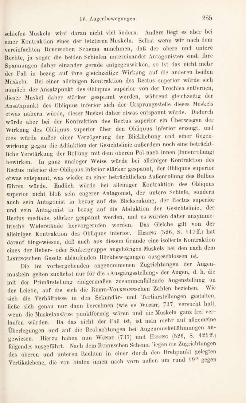 schiefen Muskeln wird daran nicht viel ändern. Anders liegt es aber bei einer Kontraktion eines der letzteren Muskeln. Selbst wenn wir nach dem vereinfachten RuETEschen Schema annehmen, daß der obere und untere Rechte, ja sogar die beiden Schiefen untereinander Antagonisten sind, ihre Spannungen daher einander gerade entgegenwirken, so ist das nicht mehr der Fall in bezug auf ihre gleichzeitige Wirkung auf die anderen beiden Muskeln. Bei einer alleinigen Kontraktion des Rectus superior würde sich nämlich der Ansatzpunkt des Obliquus superior von der Trochlea entfernen, dieser Muskel daher stärker gespannt werden, während gleichzeitig der Ansatzpunkt des Obliquus inferior sich der Ursprungsstelle dieses Muskels etwas nähern würde, dieser Muskel daher etwas entspannt würde. Dadurch würde aber bei der Kontraktion des Rectus superior ein Oberwiegen der Wirkung des Obliquus superior über den Obliquus inferior erzeugt, und dies würde außer einer Verzögerung der Blickhebung und einer Gegen¬ wirkung gegen die Adduktion der Gesichtslinie außerdem noch eine beträcht¬ liche Verstärkung der Rollung mit dem oberen Pol nach innen (Innenrollung) bewirken. In ganz analoger Weise würde bei alleiniger Kontraktion des Rectus inferior der Obliquus inferior stärker gespannt, der Obliquus superior etwas entspannt, was wieder zu einer beträchtlichen Außenrodung des Bulbus führen würde. Endlich würde bei alleiniger Kontraktion des Obliquus superior nicht bloß sein engerer Antagonist, der untere Schiefe, sondern auch sein Antagonist in bezug auf die Blicksenkung, der Rectus superior und sein Antagonist in bezug auf die Abduktion der Gesichtslmie, der Rectus medialis, stärker gespannt werden, und es würden dabei unsymme¬ trische Widerstände hervorgerufen werden. Das Gleiche gilt von der alleinigen Kontraktion des Obliquus inferior. Hering (526, S. 14 7 ff.) hat darauf hingewiesen, daß auch aus diesem Grunde eine isolierte Kontraktion eines der Heber- oder Senkergruppe angehörigen Muskels bei den nach dem LisTiNGSchen Gesetz ablaufenden Biickbewegungen ausgeschlossen ist. Die im vorhergehenden angenommenen Zugrichtungen der Augen¬ muskeln gelten zunächst nur für die »Ausgangsstellung« der Augen, d. h. die mit der Primärstellung einigermaßen zusammenfallende Augenstellung an der Leiche, auf die sich die RuETE-VoLKMANNSchen Zahlen beziehen. Wie sich die Verhältnisse in den Sekundär- und Tertiärstellungen gestalten, ließe sich genau nur dann berechnen (wie es Wundt, 737, versucht hat), wenn die Muskelansätze punktförmig wären und die Muskeln ganz frei vei laufen würden. Da das nicht der Fall ist, ist man mehr auf all0emeine Überlegungen und auf die Beobachtungen bei Augenmuskellähmungen an¬ gewiesen. Hierzu haben nun Wundt (737) und Hering (526, S. 1^4 ff.) folgendes ausgeführt. Nach dem RuETEsehen Schema liegen die Zugrichtungen des oberen und unteren Rechten in einer durch den Drehpunkt öeleGten Vertikalebene, die von hinten innen nach vorn außen um rund 19 0e0en