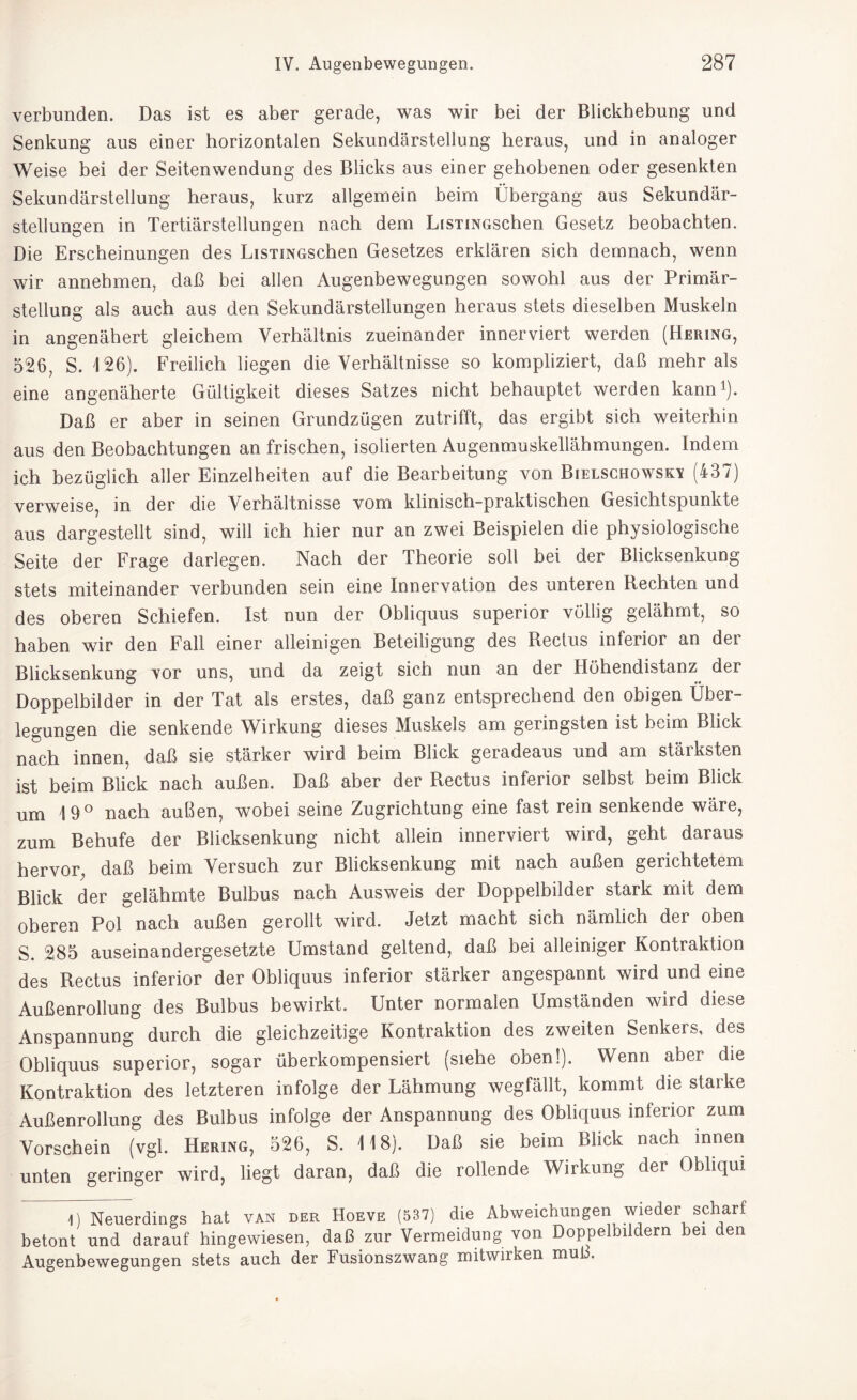 verbunden. Das ist es aber gerade, was wir bei der Blickhebung und Senkung aus einer horizontalen Sekundärstellung heraus, und in analoger Weise bei der Seitenwendung des Blicks aus einer gehobenen oder gesenkten Sekundärstellung heraus, kurz allgemein beim Übergang aus Sekundär¬ stellungen in Tertiärstellungen nach dem LiSTmoschen Gesetz beobachten. Die Erscheinungen des LiSTiNGSchen Gesetzes erklären sich demnach, wenn wir annebmen, daß bei allen Augenbewegungen sowohl aus der Primär¬ stellung als auch aus den Sekundärstellungen heraus stets dieselben Muskeln in angenähert gleichem Verhältnis zueinander innerviert werden (Hering, 526, S. 126). Freilich liegen die Verhältnisse so kompliziert, daß mehr als eine angenäherte Gültigkeit dieses Satzes nicht behauptet werden kann1). Daß er aber in seinen Grundzügen zutrifft, das ergibt sich weiterhin aus den Beobachtungen an frischen, isolierten Augenmuskellähmungen. Indem ich bezüglich aller Einzelheiten auf die Bearbeitung von Bielschowso (437) verweise, in der die Verhältnisse vom klinisch-praktischen Gesichtspunkte aus dargestellt sind, will ich hier nur an zwei Beispielen die physiologische Seite der Frage darlegen. Nach der Theorie soll bei der Blicksenkung stets miteinander verbunden sein eine Innervation des unteren Rechten und des oberen Schiefen. Ist nun der Obliquus superior völlig gelähmt, so haben wir den Fall einer alleinigen Beteiligung des Rectus inferior an der Blicksenkung vor uns, und da zeigt sich nun an der Ilühendistanz der Doppelbilder in der Tat als erstes, daß ganz entsprechend den obigen Über¬ legungen die senkende Wirkung dieses Muskels am geringsten ist beim Blick nach innen, daß sie stärker wird beim Blick geradeaus und am stärksten ist beim Blick nach außen. Daß aber der Rectus inferior selbst beim Blick um 19° nach außen, wobei seine Zugrichtung eine fast rein senkende wäre, zum Behufe der Blicksenkung nicht allein innerviert wird, geht daraus hervor, daß beim Versuch zur Blicksenkung mit nach außen gerichtetem Blick der gelähmte Bulbus nach Ausweis der Doppelbilder stark mit dem oberen Pol nach außen gerollt wird. Jetzt macht sich nämlich der oben S. 285 auseinandergesetzte Umstand geltend, daß bei alleiniger Kontraktion des Rectus inferior der Obliquus inferior stärker angespannt wird und eine Außenrollung des Bulbus bewirkt. Unter normalen Umständen wird diese Anspannung durch die gleichzeitige Kontraktion des zweiten Senkers, des Obliquus superior, sogar überkompensiert (siehe oben!). Wenn aber die Kontraktion des letzteren infolge der Lähmung wegfällt, kommt die starke Außenrollung des Bulbus infolge der Anspannung des Obliquus inferior zum Vorschein (vgl. Hering, 526, S. 118). Daß sie beim Blick nach innen unten geringer wird, liegt daran, daß die rollende Wirkung der Obliqui 1) Neuerdings hat van der Hoeve (537) die Abweichungen wieder scharf betont und darauf hingewiesen, daß zur Vermeidung von Doppelbildern bei den Augenbewegungen stets auch der Fusionszwang mitwirken muß.