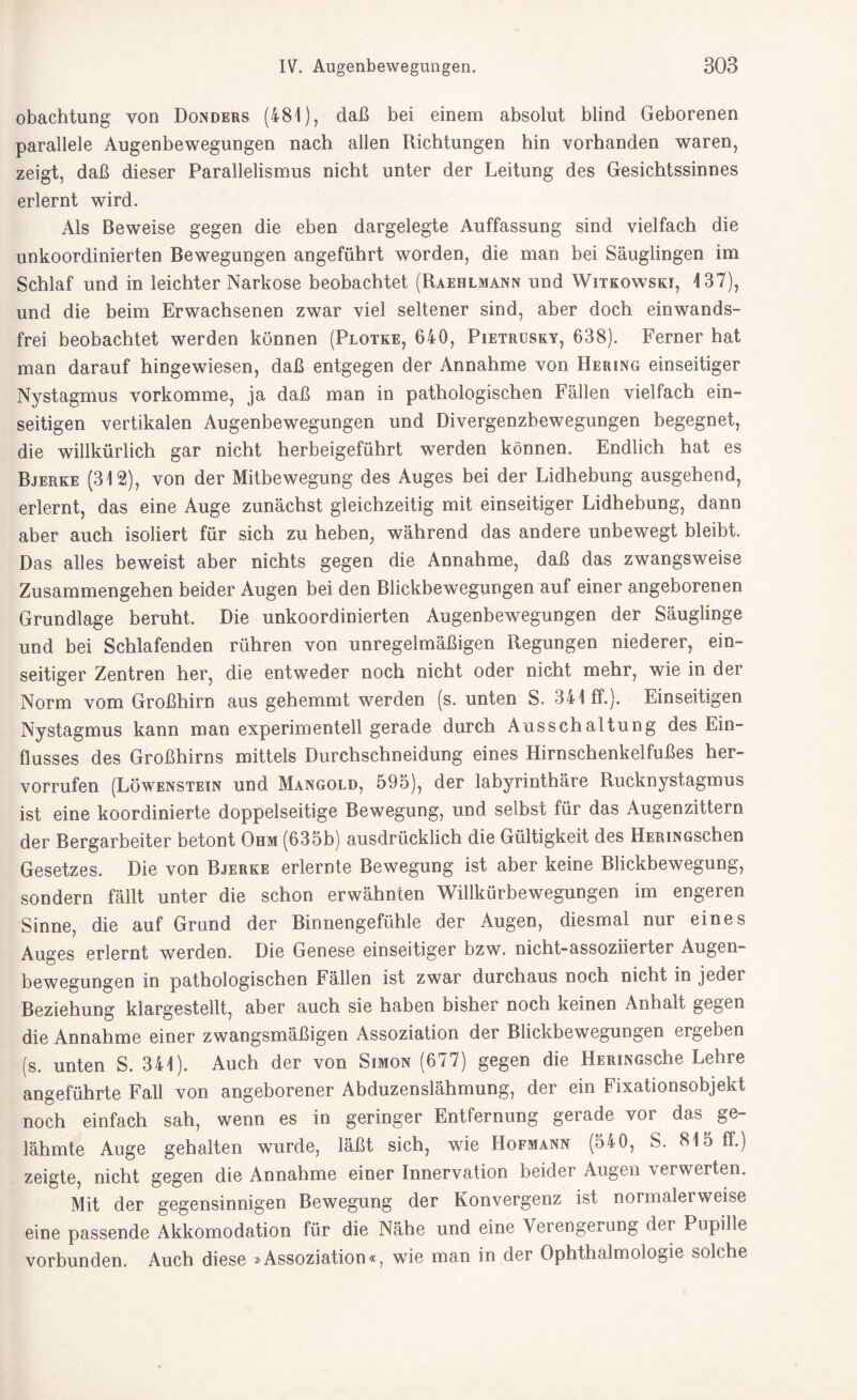 obachtung von Donders (481), daß bei einem absolut blind Geborenen parallele Augenbewegungen nach allen Richtungen hin vorhanden waren, zeigt, daß dieser Parallelismus nicht unter der Leitung des Gesichtssinnes erlernt wird. Als Beweise gegen die eben dargelegte Auffassung sind vielfach die unkoordinierten Bewegungen angeführt worden, die man bei Säuglingen im Schlaf und in leichter Narkose beobachtet (Raehlmann und Witkowski, 137), und die beim Erwachsenen zwar viel seltener sind, aber doch einwands¬ frei beobachtet werden können (Plotke, 640, Pietrusky, 638). Ferner hat man darauf hingewiesen, daß entgegen der Annahme von Hering einseitiger Nystagmus vorkomme, ja daß man in pathologischen Fällen vielfach ein¬ seitigen vertikalen Augenbewegungen und Divergenzbewegungen begegnet, die willkürlich gar nicht herbeigeführt werden können. Endlich hat es Bjerke (312), von der Mitbewegung des Auges bei der Lidhebung ausgehend, erlernt, das eine Auge zunächst gleichzeitig mit einseitiger Lidhebung, dann aber auch isoliert für sich zu heben, während das andere unbewegt bleibt. Das alles beweist aber nichts gegen die Annahme, daß das zwangsweise Zusammengehen beider Augen bei den Blickbewegungen auf einer angeborenen Grundlage beruht. Die unkoordinierten Augenbewegungen der Säuglinge und bei Schlafenden rühren von unregelmäßigen Regungen niederer, ein¬ seitiger Zentren her, die entweder noch nicht oder nicht mehr, wie in der Norm vom Großhirn aus gehemmt werden (s. unten S. 341 ff.). Einseitigen Nystagmus kann man experimentell gerade durch Ausschaltung des Ein¬ flusses des Großhirns mittels Durchschneidung eines Hirnschenkelfußes her- vorrufen (Löwenstein und Mangold, 595), der labyrinthäre Rucknystagmus ist eine koordinierte doppelseitige Bewegung, und selbst für das Augenzittern der Bergarbeiter betont Ohm (635b) ausdrücklich die Gültigkeit des HERiNGschen Gesetzes. Die von Bjerke erlernte Bewegung ist aber keine Blickbewegung, sondern fällt unter die schon erwähnten Willkürbewegungen im engeren Sinne, die auf Grund der Binnengefühle der Augen, diesmal nur eines Auges erlernt werden. Die Genese einseitiger bzw. nicht-assoziierter Augen¬ bewegungen in pathologischen Fällen ist zwar durchaus noch nicht in jeder Beziehung klargestellt, aber auch sie haben bisher noch keinen Anhalt gegen die Annahme einer zwangsmäßigen Assoziation der Blickbewegungen ergeben (s. unten S. 341). Auch der von Simon (677) gegen die HERiNGsche Lehre angeführte Fall von angeborener Abduzenslähmung, der ein Fixationsobjekt noch einfach sah, wenn es in geringer Entfernung gerade vor das ge¬ lähmte Auge gehalten wurde, läßt sich, wie Hofmann (540, S. 815 ff.) zeigte, nicht gegen die Annahme einer Innervation beider Augen verwerten. Mit der gegensinnigen Bewegung der Konvergenz ist normalerweise eine passende Akkomodation für die Nähe und eine Verengerung der Pupille vorbunden. Auch diese »Assoziation«, wie man in der Ophthalmologie solche