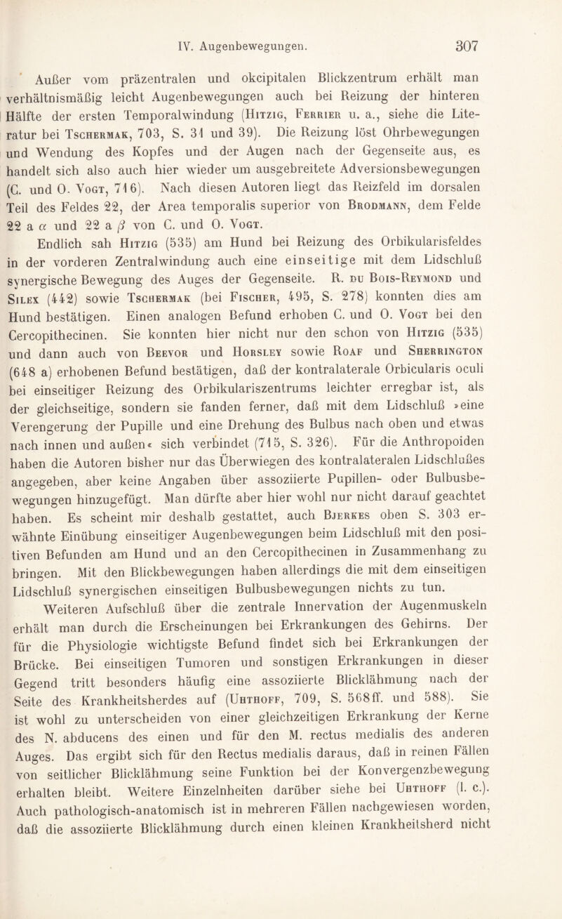 Außer vom präzentralen und okcipitalen Blickzentrum erhält man verhältnismäßig leicht Augenbewegungen auch bei Reizung der hinteren Hälfte der ersten Temporalwindung (Hitzig, Ferrier u. a., siehe die Lite¬ ratur bei Tschermak, 703, S. 31 und 39). Die Reizung löst Ohrbewegungen und Wendung des Kopfes und der Augen nach der Gegenseite aus, es handelt sich also auch hier wieder um ausgebreitete Adversionsbewegungen (G. und 0. Vogt, 716). Nach diesen Autoren liegt das Reizfeld im dorsalen Teil des Feldes 22, der Area temporalis superior von Brodmann, dem Felde 22 a a und 22 a ß von G. und 0. Vogt. Endlich sah Hitzig (535) am Hund bei Reizung des Orbikularisfeldes in der vorderen Zentral Windung auch eine einseitige mit dem Lidschluß synergische Bewegung des Auges der Gegenseite. R. du Bois-Reymond und Silex (442) sowie Tschermak (bei Fischer, 495, S. 278) konnten dies am Hund bestätigen. Einen analogen Befund erhoben C. und 0. Vogt bei den Cercopithecinen. Sie konnten hier nicht nur den schon von Hitzig (535) und dann auch von Beeyor und Horsley sowie Roaf und Sherrington (648 a) erhobenen Befund bestätigen, daß der kontralaterale Orbicularis oculi bei einseitiger Reizung des Orbikulariszentrums leichter erregbar ist, als der gleichseitige, sondern sie fanden ferner, daß mit dem Lidschluß »eine Verengerung der Pupille und eine Drehung des Buibus nach oben und etwas nach innen und außen« sich verbindet (715, S. 326). bür die Anthropoiden haben die Autoren bisher nur das Überwiegen des kontralateralen Lidschlußes angegeben, aber keine Angaben über assoziierte Papillen- oder Bulbusbe¬ wegungen hinzugefügt. Man dürfte aber hier wohl nur nicht darauf geachtet haben. Es scheint mir deshalb gestattet, auch Bjerkes oben S. 303 er¬ wähnte Einübung einseitiger Augenbewegungen beim Lidschluß mit den posi¬ tiven Befunden am Hund und an den Cercopithecinen in Zusammenhang zu bringen. Mit den Blickbewegungen haben allerdings die mit dem einseitigen Lidschluß synergischen einseitigen Bulbusbewegungen nichts zu tun. Weiteren Aufschluß über die zentrale Innervation der Augenmuskeln erhält man durch die Erscheinungen bei Erkrankungen des Gehirns. Der für die Physiologie wichtigste Befund findet sich bei Erkrankungen der Brücke. Bei einseitigen Tumoren und sonstigen Erkrankungen in dieser Gegend tritt besonders häufig eine assoziierte Blicklähmung nach der Seite des Krankheitsherdes auf (Uhthoff, 709, S. 568ff. und 588). Sie ist wohl zu unterscheiden von einer gleichzeitigen Erkrankung der Kerne des N. abducens des einen und für den M. rectus medialis des anderen Auges. Das ergibt sich für den Rectus medialis daraus, daß in reinen Fällen von seitlicher Blicklähmung seine Funktion bei der Konvergenzbewegung erhalten bleibt. Weitere Einzelnheiten darüber siehe bei Uhthoff (1. c.). Auch pathologisch-anatomisch ist in mehreren b ällen nachgewiesen worden, daß die assoziierte Blicklähmung durch einen kleinen Krankheitsherd nicht