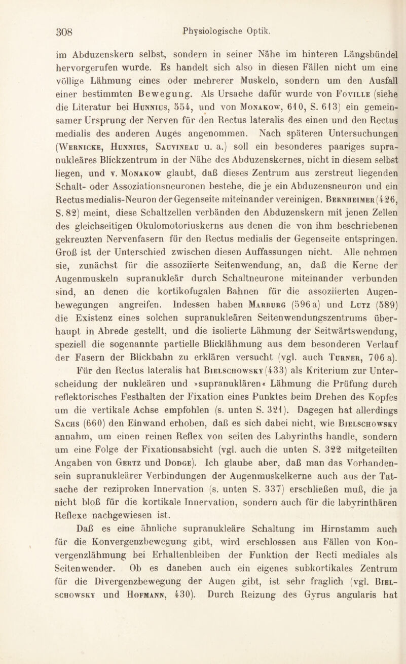 im Abduzenskern selbst, sondern in seiner Nähe im hinteren Längsbündel hervorgerufen wurde. Es handelt sich also in diesen Fällen nicht um eine völlige Lähmung eines oder mehrerer Muskeln, sondern um den Ausfall einer bestimmten Bewegung. Als Ursache dafür wurde von Foville (siehe die Literatur bei Hunnius, 554, und von Monakow, 610, S. 613) ein gemein¬ samer Ursprung der Nerven für den Rectus lateralis des einen und den Rectus medialis des anderen Auges angenommen. Nach späteren Untersuchungen (Wernicke, Hunnius, Sauvineau u. a.) soll ein besonderes paariges supra¬ nukleäres Blickzentrum in der Nähe des Abduzenskernes, nicht in diesem seihst liegen, und v. Monakow glaubt, daß dieses Zentrum aus zerstreut liegenden Schalt- oder Assoziationsneuronen bestehe, die je ein Abduzensneuron und ein Rectusmedialis-Neuron derGegenseite miteinander vereinigen. Bernheimer(426, S. 82) meint, diese Schaltzellen verbänden den Abduzenskern mit jenen Zellen des gleichseitigen Okulomotoriuskerns aus denen die von ihm beschriebenen gekreuzten Nervenfasern für den Rectus medialis der Gegenseite entspringen. Groß ist der Unterschied zwischen diesen Auffassungen nicht. Alle nehmen sie, zunächst für die assoziierte Seitenwendung, an, daß die Kerne der Augenmuskeln supranukleär durch Schaltneurone miteinander verbunden sind, an denen die kortikofugalen Bahnen für die assoziierten Augen¬ bewegungen angreifen. Indessen haben Marburg (596 a) und Lutz (589) die Existenz eines solchen supranukleären Seitenwendungszentrums über¬ haupt in Abrede gestellt, und die isolierte Lähmung der Seitwärtswendung, speziell die sogenannte partielle Blicklähmung aus dem besonderen Verlauf der Fasern der Blickbahn zu erklären versucht (vgl. auch Turner, 706 a). Für den Rectus lateralis hat Bielschowsky (433) als Kriterium zur Unter¬ scheidung der nukleären und »supranuklären« Lähmung die Prüfung durch reflektorisches Festhalten der Fixation eines Punktes beim Drehen des Kopfes um die vertikale Achse empfohlen (s. unten S. 321). Dagegen hat allerdings Sachs (660) den Einwand erhoben, daß es sich dabei nicht, wie Bielschowsky annahm, um einen reinen Reflex von seiten des Labyrinths handle, sondern um eine Folge der Fixationsabsicht (vgl. auch die unten S. 322 mitgeteilten Angaben von Gertz und Dodge). Ich glaube aber, daß man das Vorhanden¬ sein supranukleärer Verbindungen der Augenmuskelkerne auch aus der Tat¬ sache der reziproken Innervation (s. unten S. 337) erschließen muß, die ja nicht bloß für die kortikale Innervation, sondern auch für die labyrinthären Reflexe nachgewiesen ist. Daß es eine ähnliche supranukleäre Schaltung im Hirnstamm auch für die Konvergenzbewegung gibt, wird erschlossen aus Fällen von Kon¬ vergenzlähmung bei Erhaltenbleiben der Funktion der Recti mediales als Seitenwender. Ob es daneben auch ein eigenes subkortikales Zentrum für die Divergenzbewegung der Augen gibt, ist sehr fraglich (vgl. Biel¬ schowsky und Hofmann, 430). Durch Reizung des Gyrus angularis hat