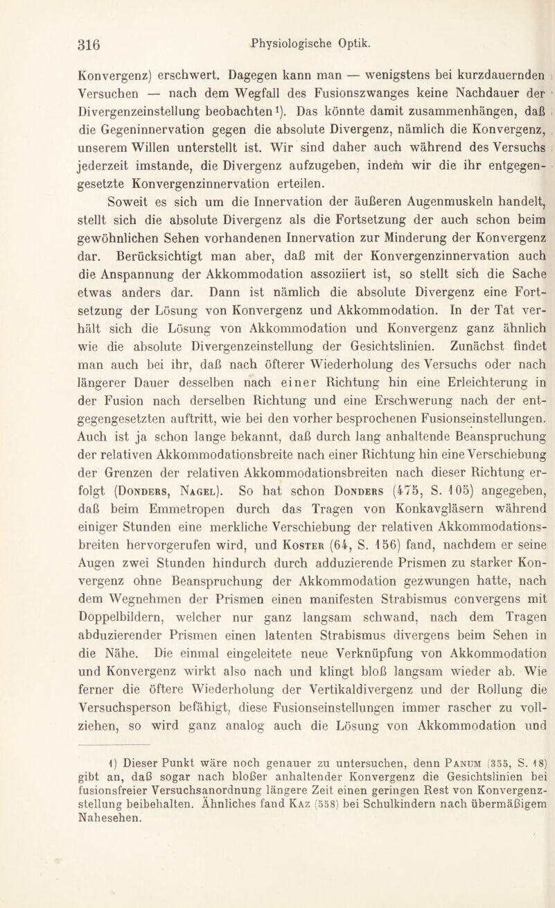 Konvergenz) erschwert. Dagegen kann man — wenigstens bei kurzdauernden Versuchen — nach dem Wegfall des Fusionszwanges keine Nachdauer der Divergenzeinstellung beobachten*). Das könnte damit Zusammenhängen, daß die Gegeninnervation gegen die absolute Divergenz, nämlich die Konvergenz, unserem Willen unterstellt ist. Wir sind daher auch während des Versuchs jederzeit imstande, die Divergenz aufzugeben, indefn wir die ihr entgegen¬ gesetzte Konvergenzinnervation erteilen. Soweit es sich um die Innervation der äußeren Augenmuskeln handelt, stellt sich die absolute Divergenz als die Fortsetzung der auch schon beim gewöhnlichen Sehen vorhandenen Innervation zur Minderung der Konvergenz dar. Berücksichtigt man aber, daß mit der Konvergenzinnervation auch die Anspannung der Akkommodation assoziiert ist, so stellt sich die Sache etwas anders dar. Dann ist nämlich die absolute Divergenz eine Fort¬ setzung der Lösung von Konvergenz und Akkommodation. In der Tat ver¬ hält sich die Lösung von Akkommodation und Konvergenz ganz ähnlich wie die absolute Divergenzeinstellung der Gesichtslinien. Zunächst findet man auch bei ihr, daß nach öfterer Wiederholung des Versuchs oder nach längerer Dauer desselben nach einer Richtung hin eine Erleichterung in der Fusion nach derselben Richtung und eine Erschwerung nach der ent¬ gegengesetzten auftritt, wie bei den vorher besprochenen Fusionseinstellungen. Auch ist ja schon lange bekannt, daß durch lang anhaltende Beanspruchung der relativen Akkommodationsbreite nach einer Richtung hin eine Verschiebung der Grenzen der relativen Akkommodationsbreiten nach dieser Richtung er¬ folgt (Donders, Nagel). So hat schon Donders (475, S. 105) angegeben, daß beim Emmetropen durch das Tragen von Konkavgläsern während einiger Stunden eine merkliche Verschiebung der relativen Akkommodations¬ breiten hervorgerufen wird, und Koster (64, S. 156) fand, nachdem er seine Augen zwei Stunden hindurch durch adduzierende Prismen zu starker Kon¬ vergenz ohne Beanspruchung der Akkommodation gezwungen hatte, nach dem Wegnehmen der Prismen einen manifesten Strabismus convergens mit Doppelbildern, welcher nur ganz langsam schwand, nach dem Tragen abduzierender Prismen einen latenten Strabismus aivergens beim Sehen in die Nähe. Die einmal eingeleitete neue Verknüpfung von Akkommodation und Konvergenz wirkt also nach und klingt bloß langsam wieder ab. Wie ferner die öftere Wiederholung der Vertikaldivergenz und der Rollung die Versuchsperson befähigt, diese Fusionseinstellungen immer rascher zu voll¬ ziehen, so wird ganz analog auch die Lösung von Akkommodation und 1) Dieser Punkt wäre noch genauer zu untersuchen, denn Panum (355, S. 18) gibt an, daß sogar nach bloßer anhaltender Konvergenz die Gesichtslinien bei fusionsfreier Versuchsanordnung längere Zeit einen geringen Rest von Konvergenz¬ stellung beibehalten. Ähnliches fand Kaz (558) bei Schulkindern nach übermäßigem Nahesehen.