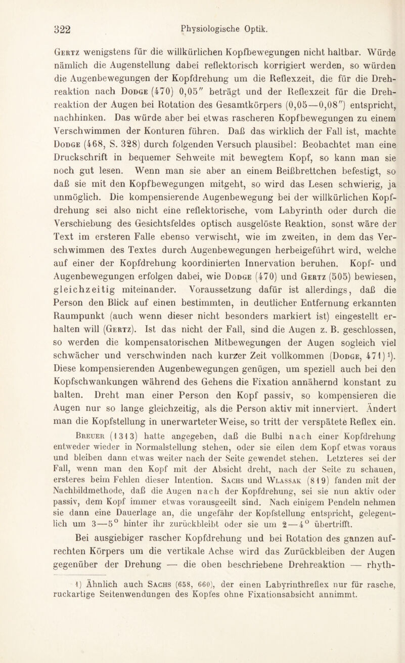 Gertz wenigstens für die willkürlichen Kopfbewegungen nicht haltbar. Würde nämlich die Augenstellung dabei reflektorisch korrigiert werden, so würden die Augenbewegungen der Kopfdrehung um die Reflexzeit, die für die Dreh¬ reaktion nach Dodge (470) 0,05 beträgt und der Reflexzeit für die Dreh¬ reaktion der Augen bei Rotation des Gesamtkörpers (0,05—0,08) entspricht, nachhinken. Das würde aber bei etwas rascheren Kopfbewegungen zu einem Verschwimmen der Konturen führen. Daß das wirklich der Fall ist, machte Dodge (468, S. 328) durch folgenden Versuch plausibel: Beobachtet man eine Druckschrift in bequemer Sehweite mit bewegtem Kopf, so kann man sie noch gut lesen. Wenn man sie aber an einem Beißbrettchen befestigt, so daß sie mit den Kopfbewegungen mitgeht, so wird das Lesen schwierig, ja unmöglich. Die kompensierende Augenbewegung bei der willkürlichen Kopf¬ drehung sei also nicht eine reflektorische, vom Labyrinth oder durch die Verschiebung des Gesichtsfeldes optisch ausgelöste Reaktion, sonst wäre der Text im ersteren Falle ebenso verwischt, wie im zweiten, in dem das Ver¬ schwimmen des Textes durch Augenbewegungen herbeigeführt wird, welche auf einer der Kopfdrehung koordinierten Innervation beruhen. Kopf- und Augenbewegungen erfolgen dabei, wie Dodge (470) und Gertz (505) bewiesen, gleichzeitig miteinander. Voraussetzung dafür ist allerdings, daß die Person den Blick auf einen bestimmten, in deutlicher Entfernung erkannten Raumpunkt (auch wenn dieser nicht besonders markiert ist) eingestellt er¬ halten will (Gertz). Ist das nicht der Fall, sind die Augen z. B. geschlossen, so werden die kompensatorischen Mitbewegungen der Augen sogleich viel schwächer und verschwinden nach kurzer Zeit vollkommen (Dodge, 471) *). Diese kompensierenden Augenbewegungen genügen, um speziell auch bei den Kopfschwankungen während des Gehens die Fixation annähernd konstant zu halten. Dreht man einer Person den Kopf passiv, so kompensieren die Augen nur so lange gleichzeitig, als die Person aktiv mit innerviert. Ändert man die Kopfstellung in unerwarteterWeise, so tritt der verspätete Reflex ein. Breuer (1313) hatte angegeben, daß die Bulbi nach einer Kopfdrehung entweder wieder in Normalstellung stehen, oder sie eilen dem Kopf etwas voraus und bleiben dann etwas weiter nach der Seite gewendet stehen. Letzteres sei der Fall, wenn man den Kopf mit der Absicht dreht, nach der Seite zu schauen, ersteres beim Fehlen dieser Intention. Sachs und Wlassak (819) fanden mit der Nachbildmethode, daß die Augen nach der Kopfdrehung, sei sie nun aktiv oder passiv, dem Kopf immer etwas vorausgeeilt sind. Nach einigem Pendeln nehmen sie dann eine Dauerlage an, die ungefähr der Kopfstellung entspricht, gelegent¬ lich um 3—5° hinter ihr zurückbleibt oder sie um 2— 4° übertrifft. Bei ausgiebiger rascher Kopfdrehung und bei Rotation des ganzen auf¬ rechten Körpers um die vertikale Achse wird das Zurückbleiben der Augen gegenüber der Drehung — die oben beschriebene Drehreaktion — rhyth- 1) Ähnlich auch Sachs (658, 660), der einen Labyrinthreflex nur für rasche, ruckartige Seitenwendungen des Kopfes ohne Fixationsabsicht annimmt.