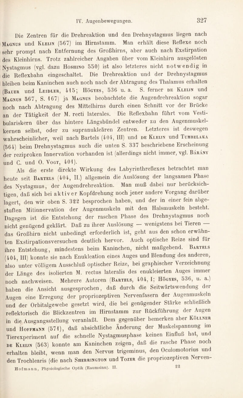 Die Zentren für die Drehreaktion und den Drehnystagmus liegen nach Magnus und Kleijn (567) im Hirnstamm. Man erhält diese Reflexe noch sehr prompt nach Entfernung des Großhirns, aber auch nach Exstirpation des Kleinhirns. Trotz zahlreicher Angaben über vom Kleinhirn ausgelösten Nystagmus (vgl. dazu Hoshino 550) ist also letzteres nicht notwendig in die Reflexbahn eingeschaltet. Die Drehreaktion und der Drehnystagmus bleiben beim Kaninchen auch noch nach der Abtragung des Thalamus erhalten (Rauer und Leidler, 415; Högyes, 536 u. a. S. ferner de Kleijn und Magnus 567, S. 167) ja Magnus beobachtete die Augendrehreaktion sogar noch nach Abtragung des Mittelhirns durch einen Schnitt vor der Brücke an der Tätigkeit der M. recti laterales. Die Reflexbahn führt vom Vesti- bulariskern über das hintere Längsbündel entweder zu den Augenmuskel¬ kernen selbst, oder zu supranukleären Zentren. Letzteres ist deswegen wahrscheinlicher, weil nach Bartels (404, III) und de Kleijn und Tumbelaka (564) beim Drehnystagmus auch die unten S. 337 beschriebene Erscheinung der reziproken Innervation vorhanden ist (allerdings nicht immer, vgl. Bärany und G. und 0. Vogt, 401). Als die erste direkte Wirkung des Labyrinthreflexes betrachtet man heute seit Bartels (404, II.) allgemein die Auslösung der langsamen Phase des Nystagmus, der Augendrehreaktion. Man muß dabei nur berücksich¬ tigen, daß sich bei aktiver Kopfdrehung noch jener andere Vorgang darüber lagert, den wir oben S. 322 besprochen haben, und der in einer fein abge¬ stuften Mitinnervation der Augenmuskeln mit den Halsmuskeln besteht. Dagegen ist die Entstehung der raschen Phase des Drehnystagmus noch nicht genügend geklärt. Daß zu ihrer Auslösung wenigstens bei Tieren das Großhirn nicht unbedingt erforderlich ist, geht aus den schon erwähn¬ ten Exstirpationsversuchen deutlich hervor. Auch optische Reize sind für ihre Entstehung, mindestens beim Kaninchen, nicht maßgebend. Bartels (404, III) konnte sie nach Enukleation eines Auges und Blendung des anderen, also ?unter völligem Ausschluß optischer Reize, bei graphischer Verzeichnung der Lange des isolierten M. rectus lateralis des enukleierten Auges immer noch nachweisen. Mehrere Autoren (Bartels, 404, I; Högyes, 536, u. a.) haben die Ansicht ausgesprochen, daß durch die Seitwärtswendung der Augen eine Erregung der propriozeptiven Nervenfasern der Augenmuskeln und der Orbitalgewebe gesetzt wird, die bei genügender Stärke schließlich reflektorisch die Blickzentren im Hirnstamm zur Rückführung der Augen in die Ausgangsstellung veranlaßt. Dem gegenüber bemerken aber Köllner und Hoffmann (571), daß absichtliche Änderung der Muskelspannung im Tierexperiment auf die schnelle Nystagmusphase keinen Einfluß hat, und de Kleijn (563) konnte am Kaninchen zeigen, daß die rasche Phase noch erhalten bleibt, wenn man den Nervus trigeminus, den Ocuiomotorius und den Trochlearis (die nach Sherrington und Tozer die propriozeptiven Nerven- Hofmann, Physiologische Optik (Raumsinn). II. 22