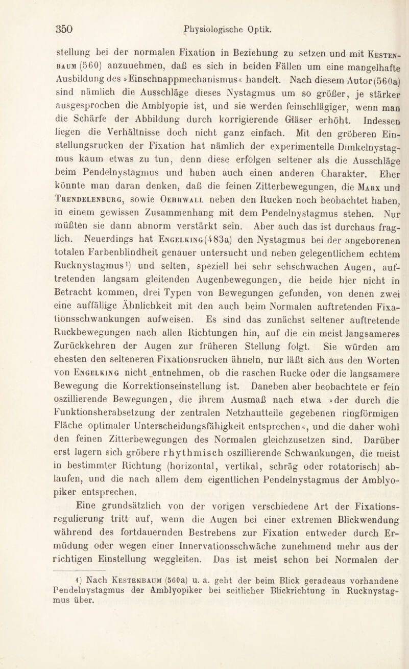 Stellung bei der normalen Fixation in Beziehung zu setzen und mit Kesten¬ baum (560) anzuuehmen, daß es sich in beiden Fällen um eine mangelhafte Ausbildung des »Einschnappmechanismus« handelt. Nach diesem Autor (560a) sind nämlich die Ausschläge dieses Nystagmus um so größer, je stärker ausgesprochen die Amblyopie ist, und sie werden feinschlägiger, wenn man die Schärfe der Abbildung durch korrigierende Gläser erhöht. Indessen liegen die Verhältnisse doch nicht ganz einfach. Mit den gröberen Ein¬ stellungsrucken der Fixation hat nämlich der experimentelle Dunkelnystag¬ mus kaum etwas zu tun, denn diese erfolgen seltener als die Ausschläge heim Pendelnystagmus und haben auch einen anderen Charakter. Eher könnte man daran denken, daß die feinen Zitterbewegungen, die Marx und Trendelenburg, sowie Oehrwall neben den Rucken noch beobachtet haben, in einem gewissen Zusammenhang mit dem Pendelnystagmus stehen. Nur müßten sie dann abnorm verstärkt sein. Aber auch das ist durchaus frag¬ lich. Neuerdings hat Engelking(483a) den Nystagmus bei der angeborenen totalen Farbenblindheit genauer untersucht und neben gelegentlichem echtem Rucknystagmus1) und selten, speziell bei sehr sehschwachen Augen, auf¬ tretenden langsam gleitenden Augenbewegungen, die beide hier nicht in Betracht kommen, drei Typen von Bewegungen gefunden, von denen zwei eine auffällige Ähnlichkeit mit den auch beim Normalen auftretenden Fixa¬ tionsschwankungen aufweisen. Es sind das zunächst seltener auftretende Ruckbewegungen nach allen Richtungen hin, auf die ein meist langsameres Zurückkehren der Augen zur früheren Stellung folgt. Sie würden am ehesten den selteneren Fixationsrucken ähneln, nur läßt sich aus den Worten von Engelking nicht „entnehmen, ob die raschen Rucke oder die langsamere Bewegung die Korrektionseinstellung ist. Daneben aber beobachtete er fein oszillierende Bewegungen, die ihrem Ausmaß nach etwa »der durch die Funktionsherabsetzung der zentralen Netzhautteile gegebenen ringförmigen Fläche optimaler Unterscheidungsfähigkeit entsprechen«, und die daher wohl den feinen Zitterbewegungen des Normalen gleichzusetzen sind. Darüber erst lagern sich gröbere rhythmisch oszillierende Schwankungen, die meist in bestimmter Richtung (horizontal, vertikal, schräg oder rotatorisch) ab¬ laufen, und die nach allem dem eigentlichen Pendelnystagmus der Amblyo- piker entsprechen. Eine grundsätzlich von der vorigen verschiedene Art der Fixations¬ regulierung tritt auf, wenn die Augen bei einer extremen Blickwendung während des fortdauernden Bestrebens zur Fixation entweder durch Er¬ müdung oder wegen einer Innervationsschwäche zunehmend mehr aus der richtigen Einstellung weggleiten. Das ist meist schon bei Normalen der I) Nach Kestenbaum (560a) u. a. geht der beim Blick geradeaus vorhandene Pendelnystagmus der Amblyopiker bei seitlicher Blickrichtung in Rucknystag¬ mus über.