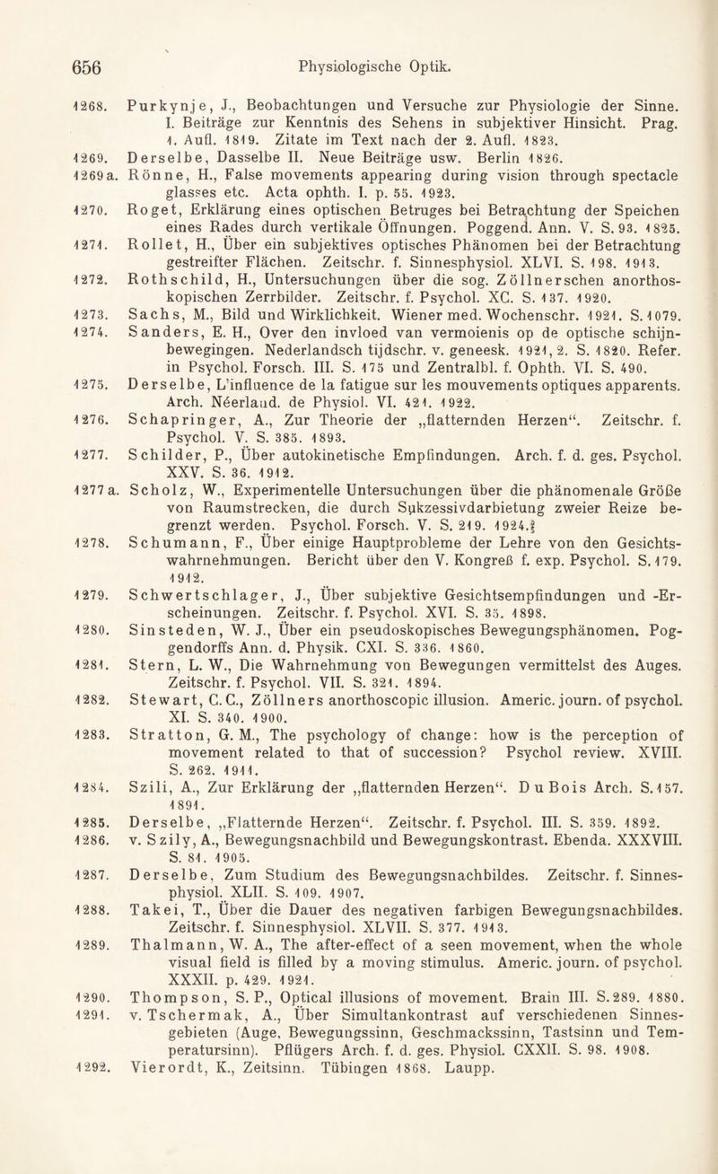 1268. Purkynje, J., Beobachtungen und Versuche zur Physiologie der Sinne. I. Beiträge zur Kenntnis des Sehens in subjektiver Hinsicht. Prag. 1. Aufl. 1819. Zitate im Text nach der 2. Aufl. 1 823. 1269. Derselbe, Dasselbe II. Neue Beiträge usw. Berlin 1826. 1269a. Rönne, H., False movements appearing during Vision through spectacle glasses etc. Acta ophth. I. p. 55. 1923. 1270. Roget, Erklärung eines optischen Betruges bei Betrachtung der Speichen eines Rades durch vertikale Öffnungen. Poggend. Ann. V. S. 93. 1 825. 1271. Rollet, H., Über ein subjektives optisches Phänomen bei der Betrachtung gestreifter Flächen. Zeitschr. f. Sinnesphysiol. XLVI. S. 198. 1913. 1272. Rothschild, H., Untersuchungen über die sog. Zöllnerschen anorthos- kopischen Zerrbilder. Zeitschr. f. Psychol. XC. S. 1 37. 1 920. 1273. Sachs, M., Bild und Wirklichkeit. Wiener med. Wochenschr. 1921. S. 1079. 1274. Sanders, E. H., Over den invloed van vermoienis op de optische schijn- bewegingen. Nederlandsch tijdschr. v. geneesk. 1921,2. S. 1820. Refer. in Psychol. Forsch. III. S. 175 und Zentralbl. f. Ophth. VI. S. 490. 1275. Derselbe, L’influence de la fatigue sur les mouvements optiques apparents. Arch. Neerlaud. de Physiol. VI. 421. 1 922. 1 276. Schapringer, A., Zur Theorie der „flatternden Herzen“. Zeitschr. f. Psychol. V. S. 385. 1893. 1277. Schilder, P., Über autokinetische Empfindungen. Arch. f. d. ges. Psychol. XXV. S. 36. 1912. 1277 a. Scholz, W., Experimentelle Untersuchungen über die phänomenale Größe von Raumstrecken, die durch Sukzessivdarbietung zweier Reize be¬ grenzt werden. Psychol. Forsch. V. S. 21 9. 1924.f 1278. Schumann, F., Über einige Hauptprobleme der Lehre von den Gesichts¬ wahrnehmungen. Bericht über den V. Kongreß f. exp. Psychol. S. 17 9. 1912. 1279. Schwertschlager, J., Über subjektive Gesichtsempfindungen und -Er¬ scheinungen. Zeitschr. f. Psychol. XVI. S. 35. 1898. 1280. Sinsteden, W. J., Über ein pseudoskopisches Bewegungsphänomen. Pog- gendorffs Ann. d. Physik. CXI. S. 336. 1 860. 1281. Stern, L. W., Die Wahrnehmung von Bewegungen vermittelst des Auges. Zeitschr. f. Psychol. VII. S. 321. 1894. 1282. Stewart, C. C., Zöllners anorthoscopic illusion. Americ. journ. of psychol. XI. S. 340. 1900. 1283. Stratton, G. M., The psychology of change: how is the perception of movement related to that of succession? Psychol review. XVIII. S. 262. 1911. 1 284. Szili, A., Zur Erklärung der „flatternden Herzen“. Du Bois Arch. S.157. 1891. 1 285. Derselbe, „Flatternde Herzen“. Zeitschr. f. Psychol. III. S. 359. 1892. 1286. v. Szily, A., Bewegungsnachbild und Bewegungskontrast. Ebenda. XXXVIII. S. 81. 1905. 1287. Derselbe, Zum Studium des Bewegungsnachbildes. Zeitschr. f. Sinnes¬ physiol. XLII. S. 109. 1907. 1288. Takei, T., Über die Dauer des negativen farbigen Bewegungsnachbildes. Zeitschr. f. Sinnesphysiol. XLVII. S. 377. 1 913. 1289. Thalmann, W. A., The after-effect of a seen movement, when the whole visual field is filled by a moving Stimulus. Americ. journ. of psychol. XXXII. p. 429. 1921. 1290. Thompson, S. P., Optical illusions of movement. Brain III. S.289. 1 880. 1291. v. Tschermak, A„ Über Simultankontrast auf verschiedenen Sinnes¬ gebieten (Auge, Bewegungssinn, Geschmackssinn, Tastsinn und Tem¬ peratursinn). Pflügers Arch. f. d. ges. Physiol. CXXII. S. 98. 1908. 1292. Vierordt, K„ Zeitsinn. Tübingen 1868. Laupp.