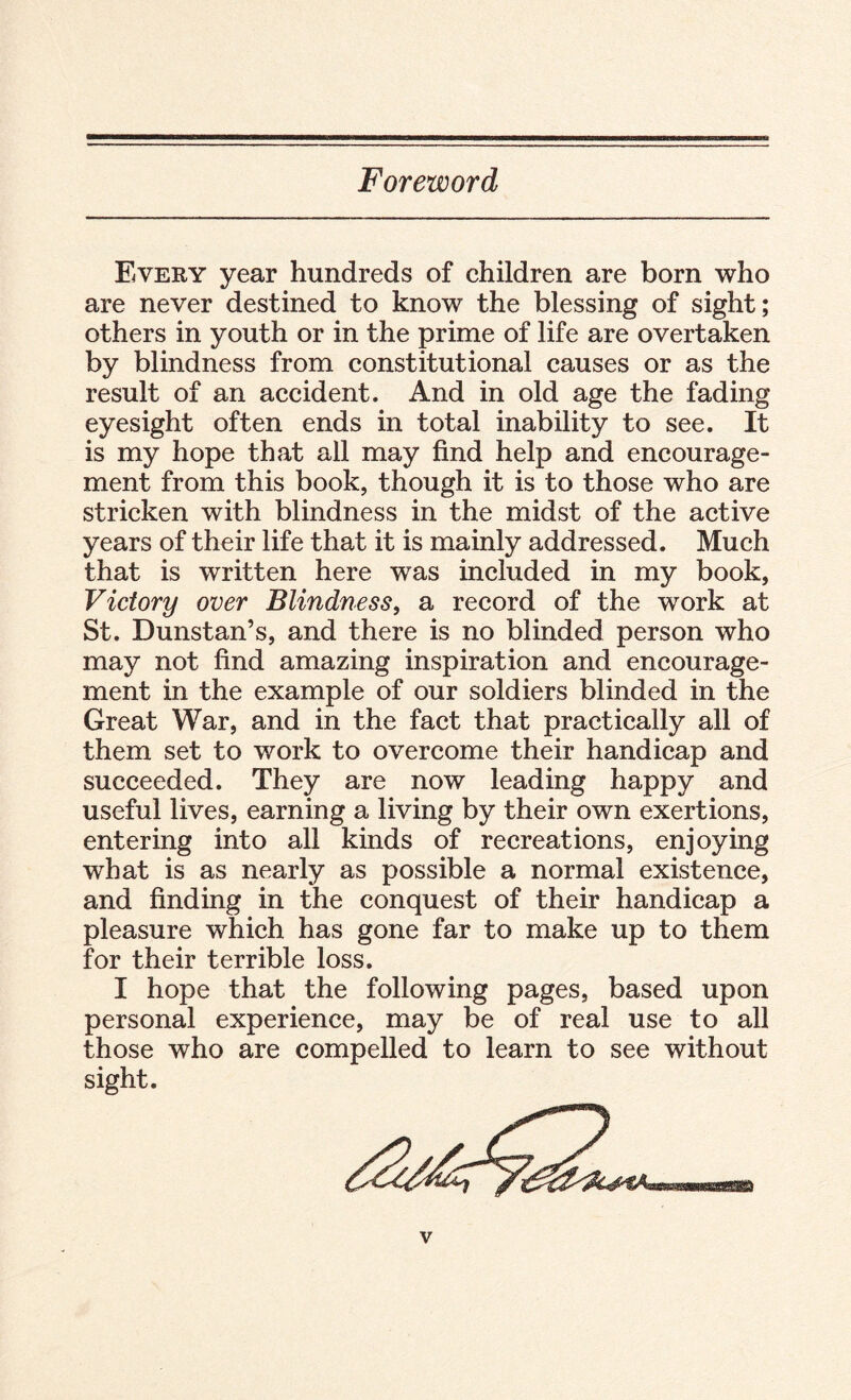 Foreword Every year hundreds of children are born who are never destined to know the blessing of sight; others in youth or in the prime of life are overtaken by blindness from constitutional causes or as the result of an accident. And in old age the fading eyesight often ends in total inability to see. It is my hope that all may find help and encourage¬ ment from this book, though it is to those who are stricken with blindness in the midst of the active years of their life that it is mainly addressed. Much that is written here was included in my book, Victory over Blindness, a record of the work at St. Dunstan’s, and there is no blinded person who may not find amazing inspiration and encourage¬ ment in the example of our soldiers blinded in the Great War, and in the fact that practically all of them set to work to overcome their handicap and succeeded. They are now leading happy and useful lives, earning a living by their own exertions, entering into all kinds of recreations, enjoying what is as nearly as possible a normal existence, and finding in the conquest of their handicap a pleasure which has gone far to make up to them for their terrible loss. I hope that the following pages, based upon personal experience, may be of real use to all those who are compelled to learn to see without sight.