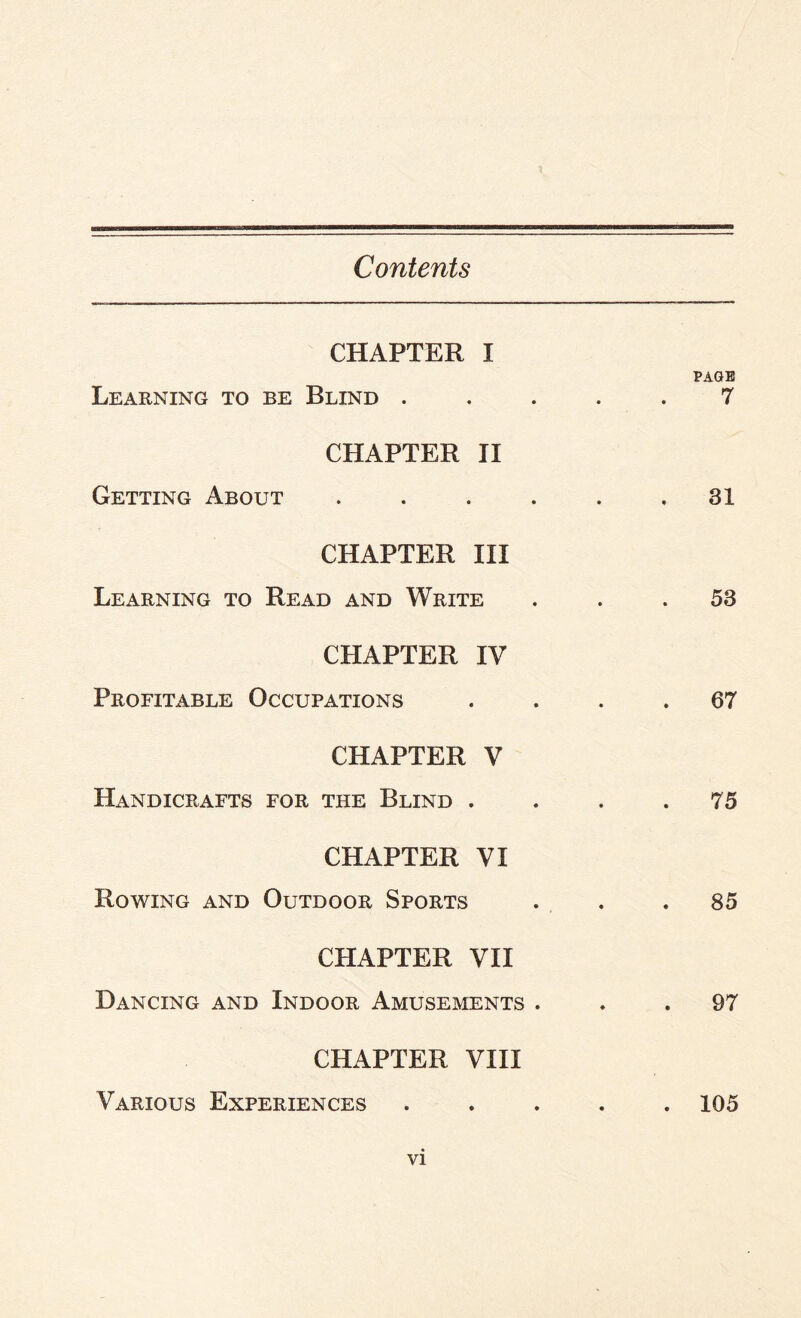 Contents CHAPTER I Learning to be Blind . • PAGE 7 CHAPTER II Getting About .... • 31 CHAPTER III Learning to Read and Write • 58 CHAPTER IV Profitable Occupations • . 67 CHAPTER V Handicrafts for the Blind . • . 75 CHAPTER VI Rowing and Outdoor Sports • 85 CHAPTER VII Dancing and Indoor Amusements . • 97 CHAPTER VIII Various Experiences • . 105