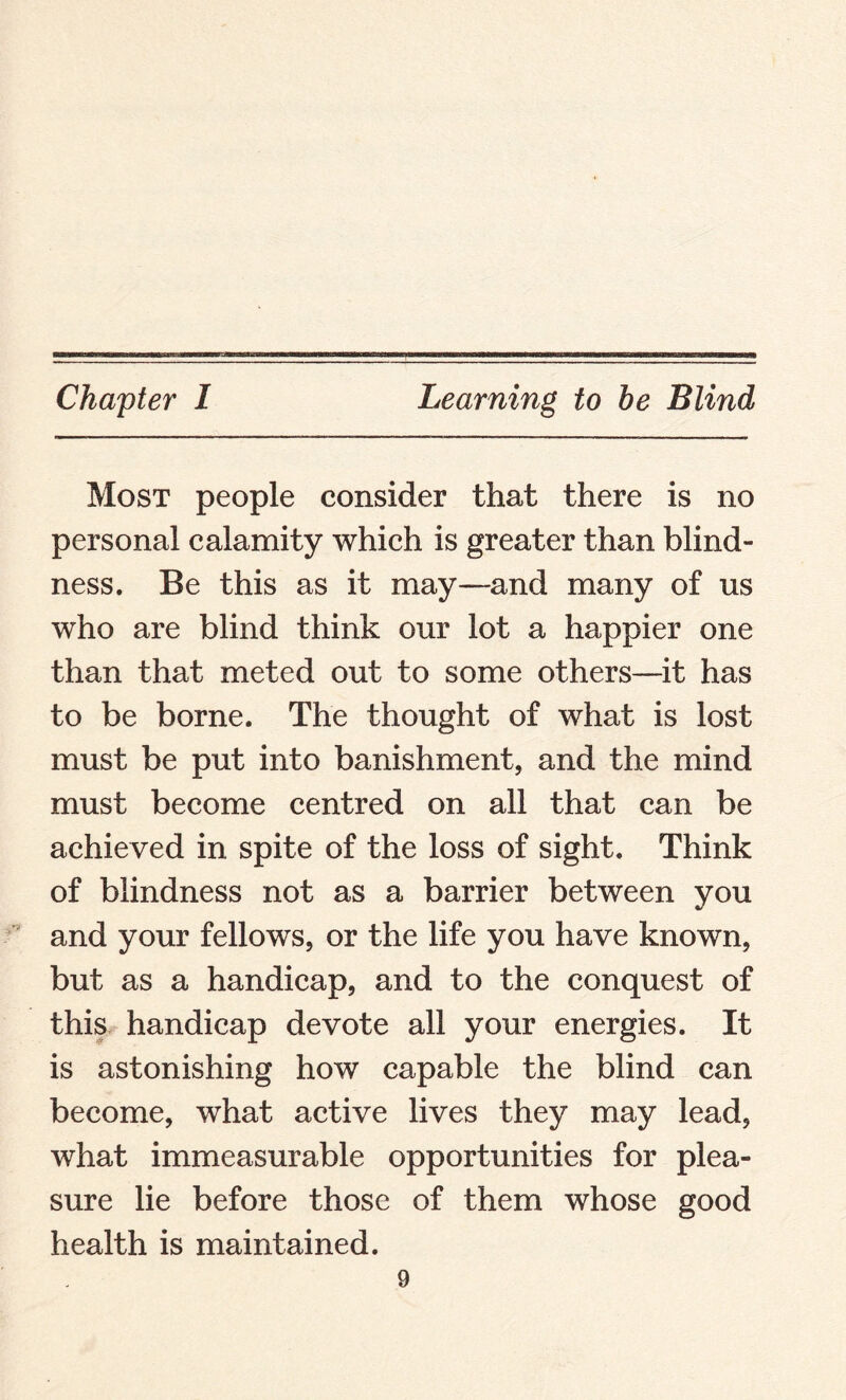 Chapter I Learning to he Blind Most people consider that there is no personal calamity which is greater than blind¬ ness. Be this as it may—and many of us who are blind think our lot a happier one than that meted out to some others—it has to be borne. The thought of what is lost must be put into banishment, and the mind must become centred on all that can be achieved in spite of the loss of sight. Think of blindness not as a barrier between you and your fellows, or the life you have known, but as a handicap, and to the conquest of this handicap devote all your energies. It is astonishing how capable the blind can become, what active lives they may lead, what immeasurable opportunities for plea¬ sure lie before those of them whose good health is maintained.