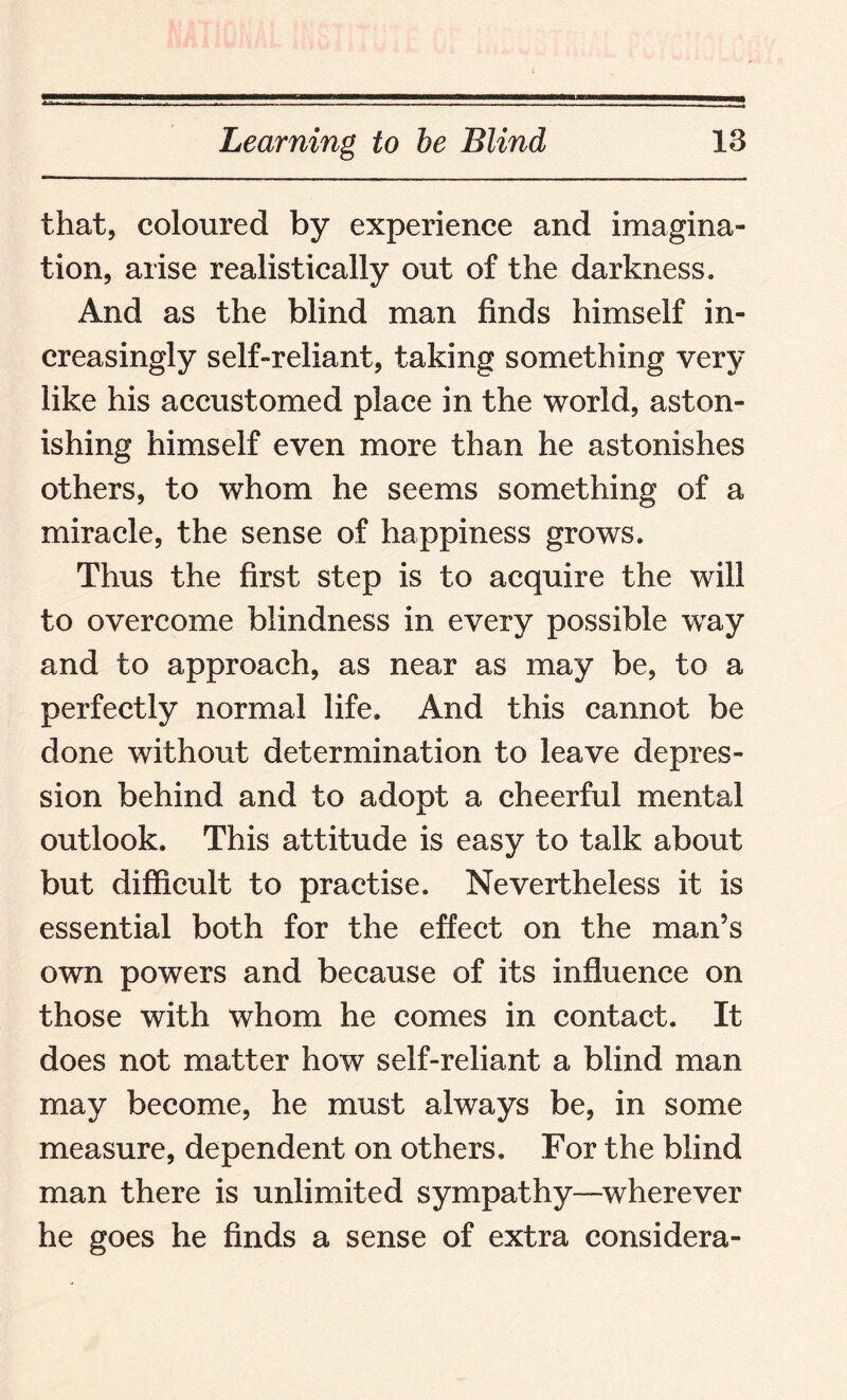 that, coloured by experience and imagina¬ tion, arise realistically out of the darkness. And as the blind man finds himself in¬ creasingly self-reliant, taking something very like his accustomed place in the world, aston¬ ishing himself even more than he astonishes others, to whom he seems something of a miracle, the sense of happiness grows. Thus the first step is to acquire the will to overcome blindness in every possible way and to approach, as near as may be, to a perfectly normal life. And this cannot be done without determination to leave depres¬ sion behind and to adopt a cheerful mental outlook. This attitude is easy to talk about but difficult to practise. Nevertheless it is essential both for the effect on the man’s own powers and because of its influence on those with whom he comes in contact. It does not matter how self-reliant a blind man may become, he must always be, in some measure, dependent on others. For the blind man there is unlimited sympathy—wherever he goes he finds a sense of extra considera-