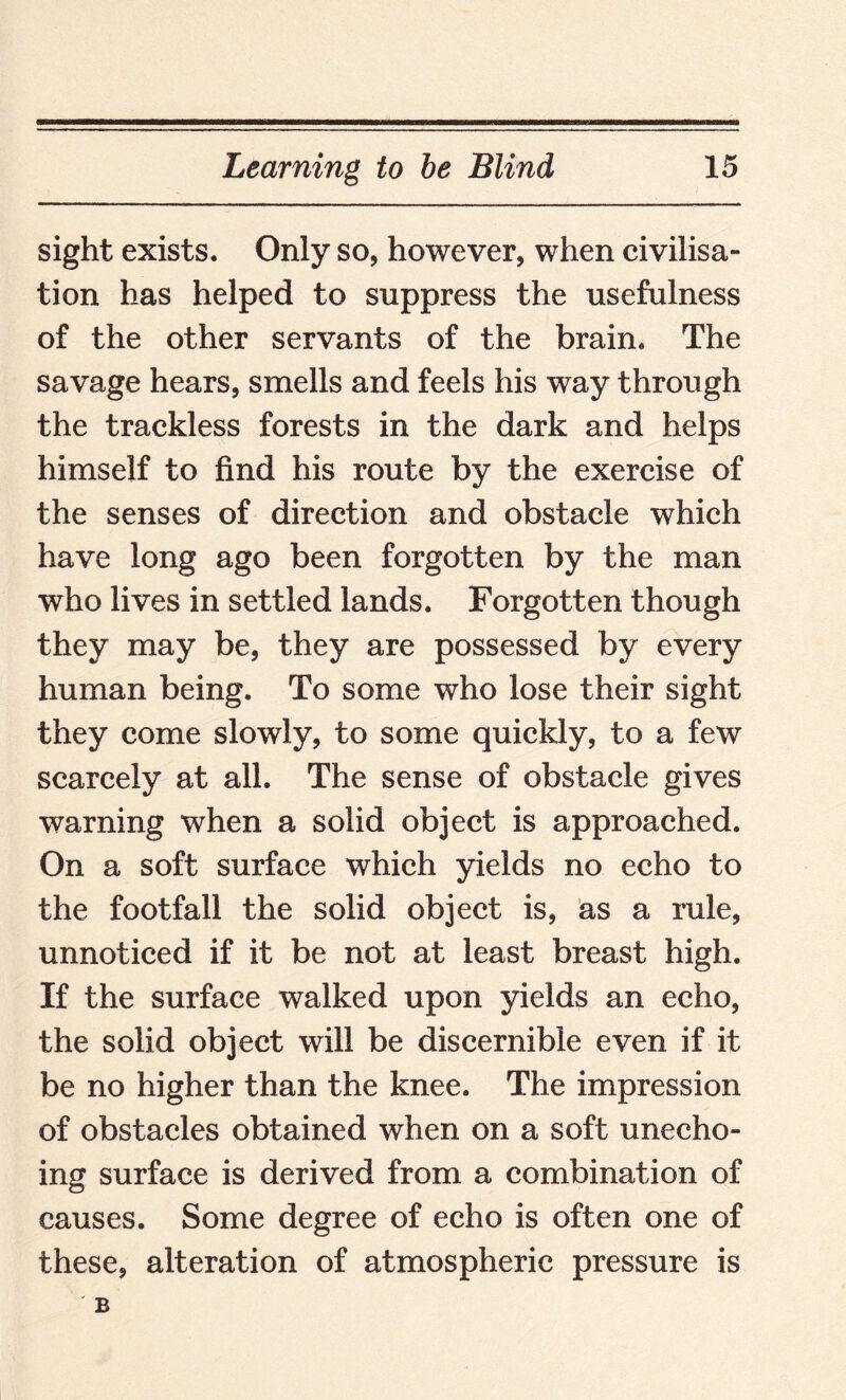 sight exists. Only so, however, when civilisa¬ tion has helped to suppress the usefulness of the other servants of the brain. The savage hears, smells and feels his way through the trackless forests in the dark and helps himself to find his route by the exercise of the senses of direction and obstacle which have long ago been forgotten by the man who lives in settled lands. Forgotten though they may be, they are possessed by every human being. To some who lose their sight they come slowly, to some quickly, to a few scarcely at all. The sense of obstacle gives warning when a solid object is approached. On a soft surface which yields no echo to the footfall the solid object is, as a rule, unnoticed if it be not at least breast high. If the surface walked upon yields an echo, the solid object will be discernible even if it be no higher than the knee. The impression of obstacles obtained when on a soft unecho¬ ing surface is derived from a combination of causes. Some degree of echo is often one of these, alteration of atmospheric pressure is B