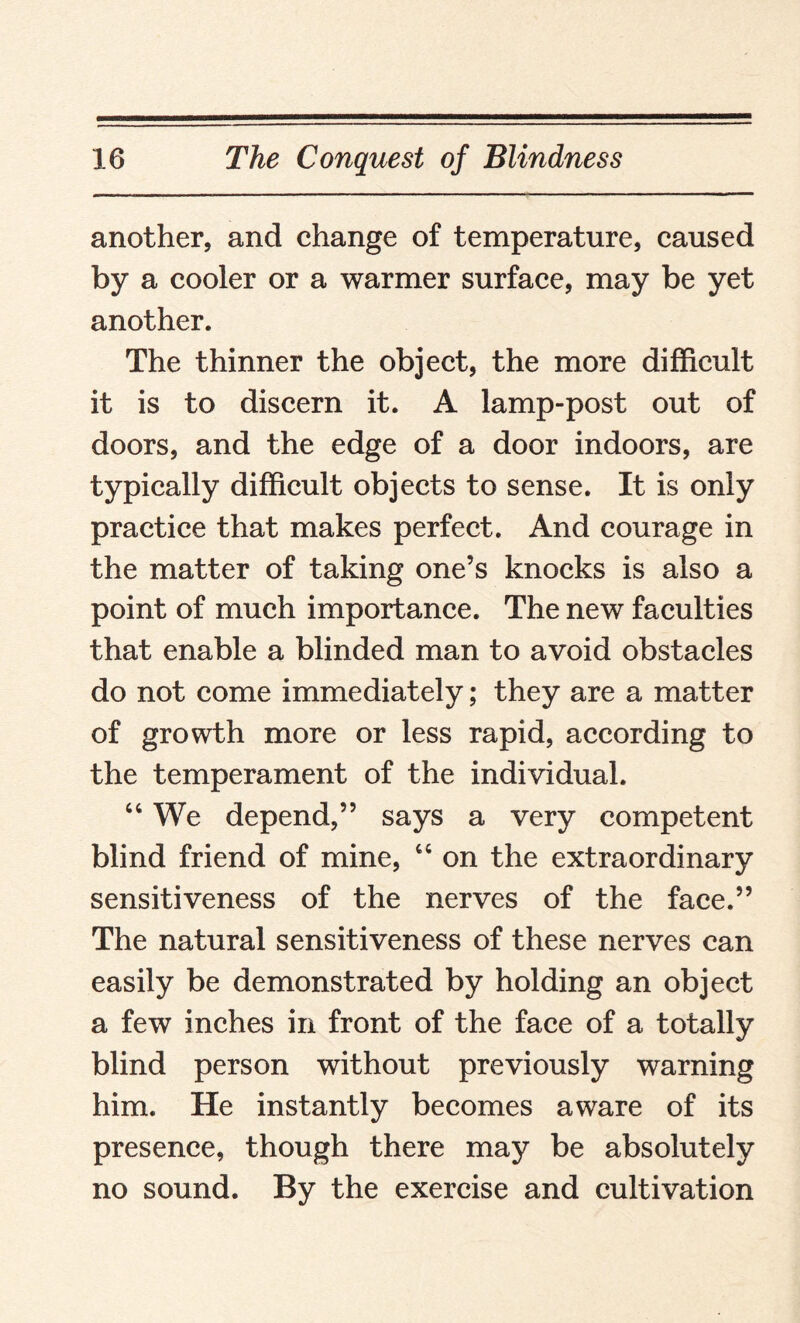 another, and change of temperature, caused by a cooler or a warmer surface, may be yet another. The thinner the object, the more difficult it is to discern it. A lamp-post out of doors, and the edge of a door indoors, are typically difficult objects to sense. It is only practice that makes perfect. And courage in the matter of taking one’s knocks is also a point of much importance. The new faculties that enable a blinded man to avoid obstacles do not come immediately; they are a matter of growth more or less rapid, according to the temperament of the individual. “ We depend,” says a very competent blind friend of mine, 64 on the extraordinary sensitiveness of the nerves of the face.” The natural sensitiveness of these nerves can easily be demonstrated by holding an object a few inches in front of the face of a totally blind person without previously warning him. He instantly becomes aware of its presence, though there may be absolutely no sound. By the exercise and cultivation
