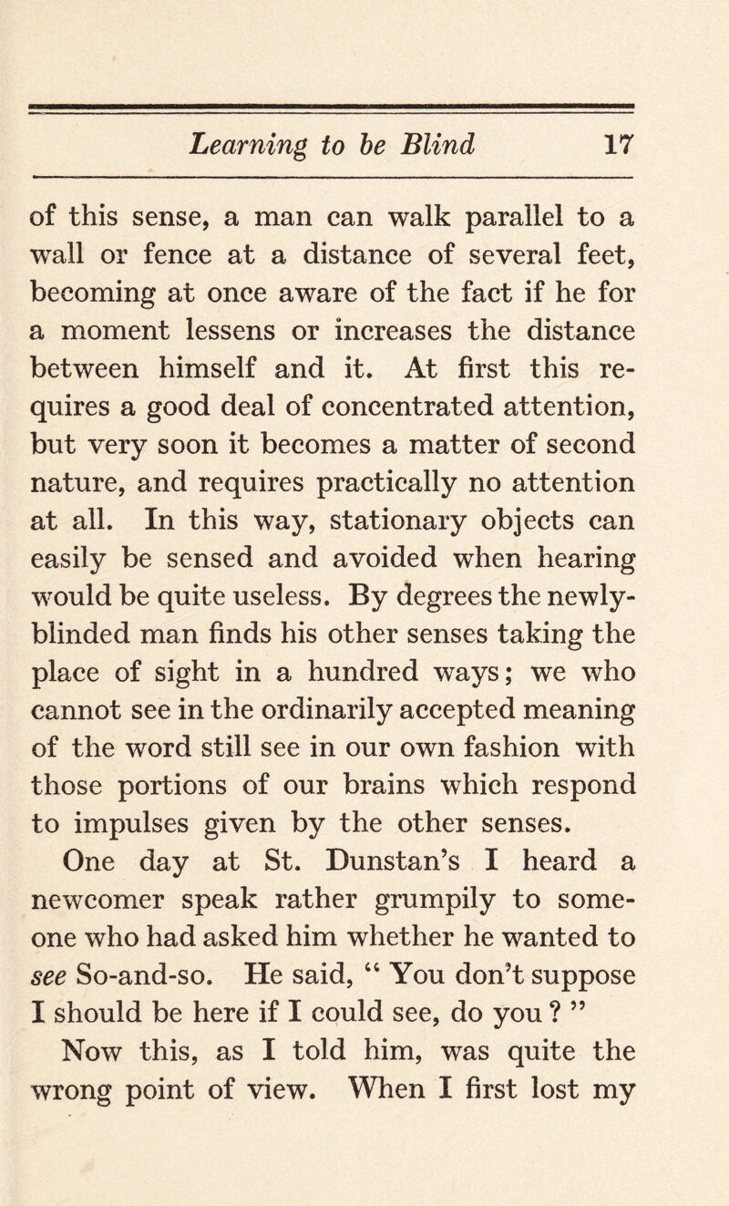 of this sense, a man can walk parallel to a wall or fence at a distance of several feet, becoming at once aware of the fact if he for a moment lessens or increases the distance between himself and it. At first this re¬ quires a good deal of concentrated attention, but very soon it becomes a matter of second nature, and requires practically no attention at all. In this way, stationary objects can easily be sensed and avoided when hearing would be quite useless. By degrees the newly- blinded man finds his other senses taking the place of sight in a hundred ways; we who cannot see in the ordinarily accepted meaning of the word still see in our own fashion with those portions of our brains which respond to impulses given by the other senses. One day at St. Dunstan’s I heard a newcomer speak rather grumpily to some¬ one who had asked him whether he wanted to see So-and-so. He said, “ You don’t suppose I should be here if I could see, do you ? ” Now this, as I told him, was quite the wrong point of view. When I first lost my