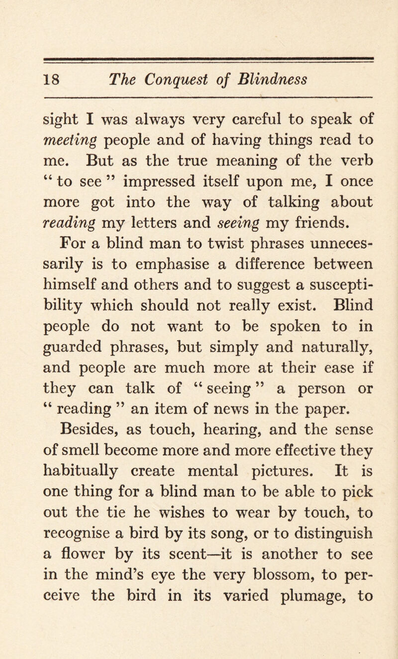 sight I was always very careful to speak of meeting people and of having things read to me. But as the true meaning of the verb 44 to see 55 impressed itself upon me, I once more got into the way of talking about reading my letters and seeing my friends. For a blind man to twist phrases unneces¬ sarily is to emphasise a difference between himself and others and to suggest a suscepti¬ bility which should not really exist. Blind people do not want to be spoken to in guarded phrases, but simply and naturally, and people are much more at their ease if they can talk of 44 seeing ” a person or 44 reading ” an item of news in the paper. Besides, as touch, hearing, and the sense of smell become more and more effective they habitually create mental pictures. It is one thing for a blind man to be able to pick out the tie he wishes to wear by touch, to recognise a bird by its song, or to distinguish a flower by its scent—it is another to see in the mind’s eye the very blossom, to per¬ ceive the bird in its varied plumage, to