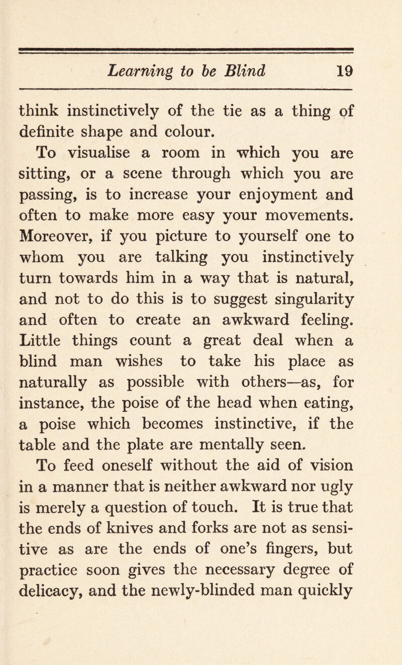 think instinctively of the tie as a thing of definite shape and colour. To visualise a room in which you are sitting, or a scene through which you are passing, is to increase your enjoyment and often to make more easy your movements. Moreover, if you picture to yourself one to whom you are talking you instinctively turn towards him in a way that is natural, and not to do this is to suggest singularity and often to create an awkward feeling. Little things count a great deal when a blind man wishes to take his place as naturally as possible with others—as, for instance, the poise of the head when eating, a poise which becomes instinctive, if the table and the plate are mentally seen. To feed oneself without the aid of vision in a manner that is neither awkward nor ugly is merely a question of touch. It is true that the ends of knives and forks are not as sensi¬ tive as are the ends of one’s fingers, but practice soon gives the necessary degree of delicacy, and the newly-blinded man quickly