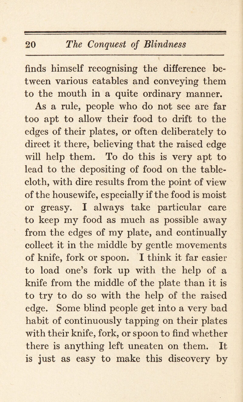 finds himself recognising the difference be¬ tween various eatables and conveying them to the mouth in a quite ordinary manner. As a rule, people who do not see are far too apt to allow their food to drift to the edges of their plates, or often deliberately to direct it there, believing that the raised edge will help them. To do this is very apt to lead to the depositing of food on the table¬ cloth, with dire results from the point of view of the housewife, especially if the food is moist or greasy. I always take particular care to keep my food as much as possible away from the edges of my plate, and continually collect it in the middle by gentle movements of knife, fork or spoon. I think it far easier to load one’s fork up with the help of a knife from the middle of the plate than it is to try to do so with the help of the raised edge. Some blind people get into a very bad habit of continuously tapping on their plates with their knife, fork, or spoon to find whether there is anything left uneaten on them. It is just as easy to make this discovery by