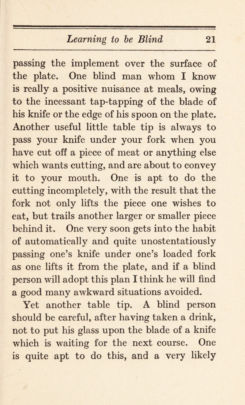 passing the implement over the surface of the plate. One blind man whom I know is really a positive nuisance at meals, owing to the incessant tap-tapping of the blade of his knife or the edge of his spoon on the plate. Another useful little table tip is always to pass your knife under your fork when you have cut off a piece of meat or anything else which wants cutting, and are about to convey it to your mouth. One is apt to do the cutting incompletely, with the result that the fork not only lifts the piece one wishes to eat, but trails another larger or smaller piece behind it. One very soon gets into the habit of automatically and quite unostentatiously passing one’s knife under one’s loaded fork as one lifts it from the plate, and if a blind person will adopt this plan I think he will find a good many awkward situations avoided. Yet another table tip. A blind person should be careful, after having taken a drink, not to put his glass upon the blade of a knife which is waiting for the next course. One is quite apt to do this, and a very likely