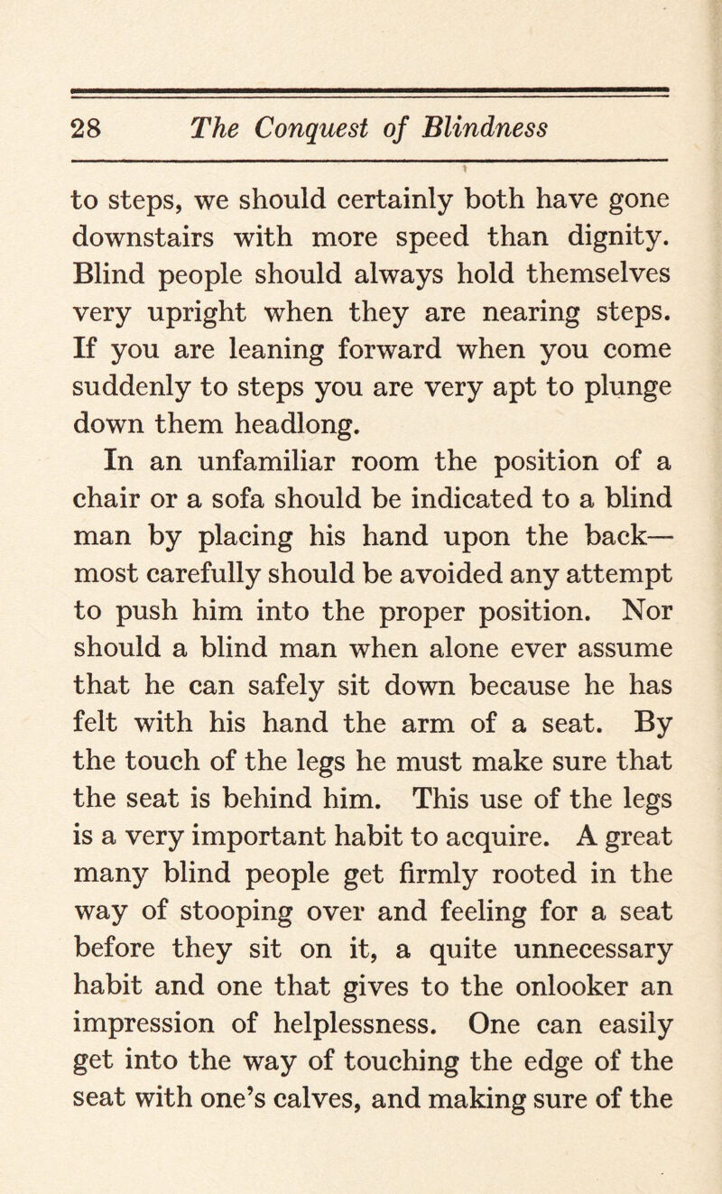 to steps, we should certainly both have gone downstairs with more speed than dignity. Blind people should always hold themselves very upright when they are nearing steps. If you are leaning forward when you come suddenly to steps you are very apt to plunge down them headlong. In an unfamiliar room the position of a chair or a sofa should be indicated to a blind man by placing his hand upon the back¬ most carefully should be avoided any attempt to push him into the proper position. Nor should a blind man when alone ever assume that he can safely sit down because he has felt with his hand the arm of a seat. By the touch of the legs he must make sure that the seat is behind him. This use of the legs is a very important habit to acquire. A great many blind people get firmly rooted in the way of stooping over and feeling for a seat before they sit on it, a quite unnecessary habit and one that gives to the onlooker an impression of helplessness. One can easily get into the way of touching the edge of the seat with one’s calves, and making sure of the