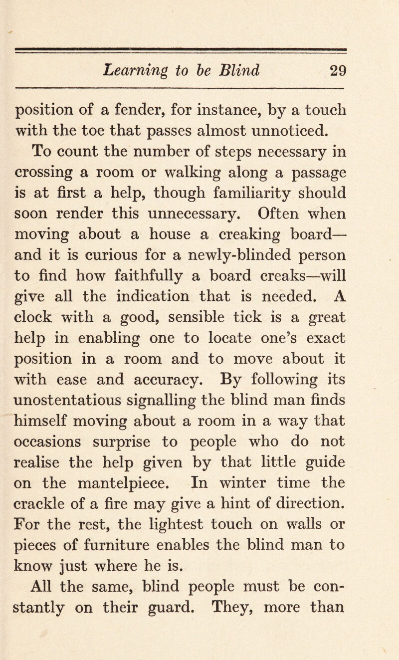 position of a fender, for instance, by a touch with the toe that passes almost unnoticed. To count the number of steps necessary in crossing a room or walking along a passage is at first a help, though familiarity should soon render this unnecessary. Often when moving about a house a creaking board— and it is curious for a newly-blinded person to find how faithfully a board creaks—will give all the indication that is needed. A clock with a good, sensible tick is a great help in enabling one to locate one’s exact position in a room and to move about it with ease and accuracy. By following its unostentatious signalling the blind man finds himself moving about a room in a way that occasions surprise to people who do not realise the help given by that little guide on the mantelpiece. In winter time the crackle of a fire may give a hint of direction. For the rest, the lightest touch on walls or pieces of furniture enables the blind man to know just where he is. All the same, blind people must be con¬ stantly on their guard. They, more than