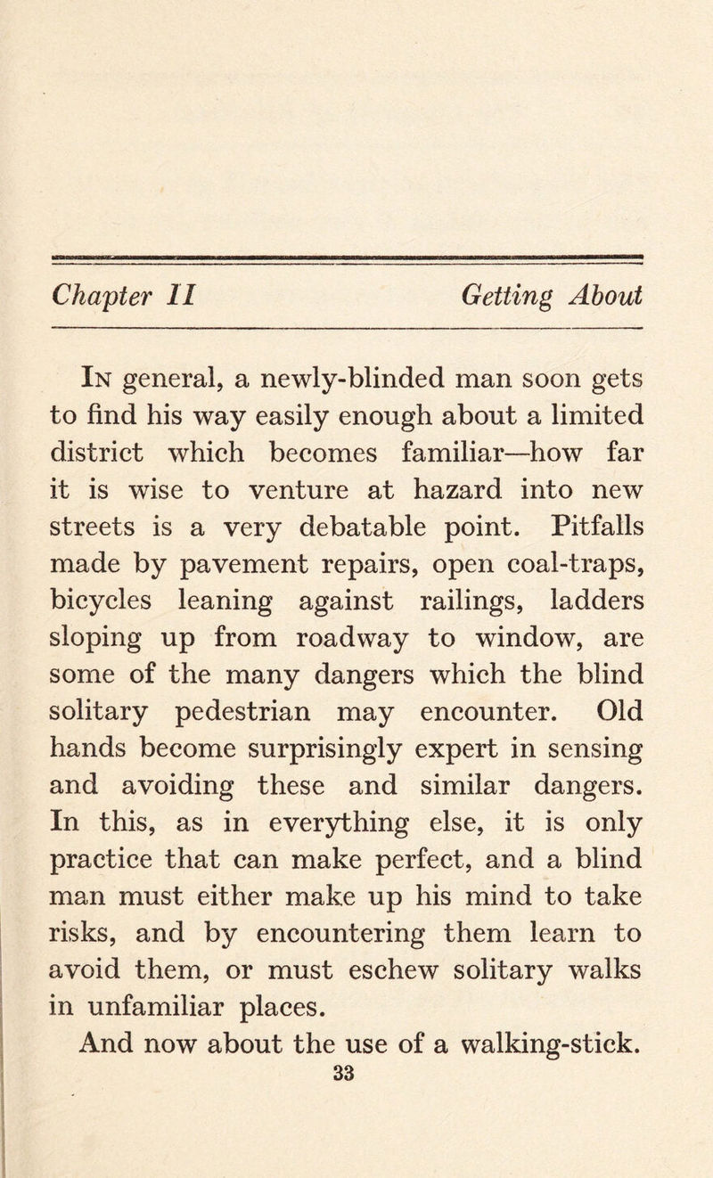 Chapter II Getting About In general, a newly-blinded man soon gets to find his way easily enough about a limited district which becomes familiar—how far it is wise to venture at hazard into new streets is a very debatable point. Pitfalls made by pavement repairs, open coal-traps, bicycles leaning against railings, ladders sloping up from roadway to window, are some of the many dangers which the blind solitary pedestrian may encounter. Old hands become surprisingly expert in sensing and avoiding these and similar dangers. In this, as in everything else, it is only practice that can make perfect, and a blind man must either make up his mind to take risks, and by encountering them learn to avoid them, or must eschew solitary walks in unfamiliar places. And now about the use of a walking-stick.
