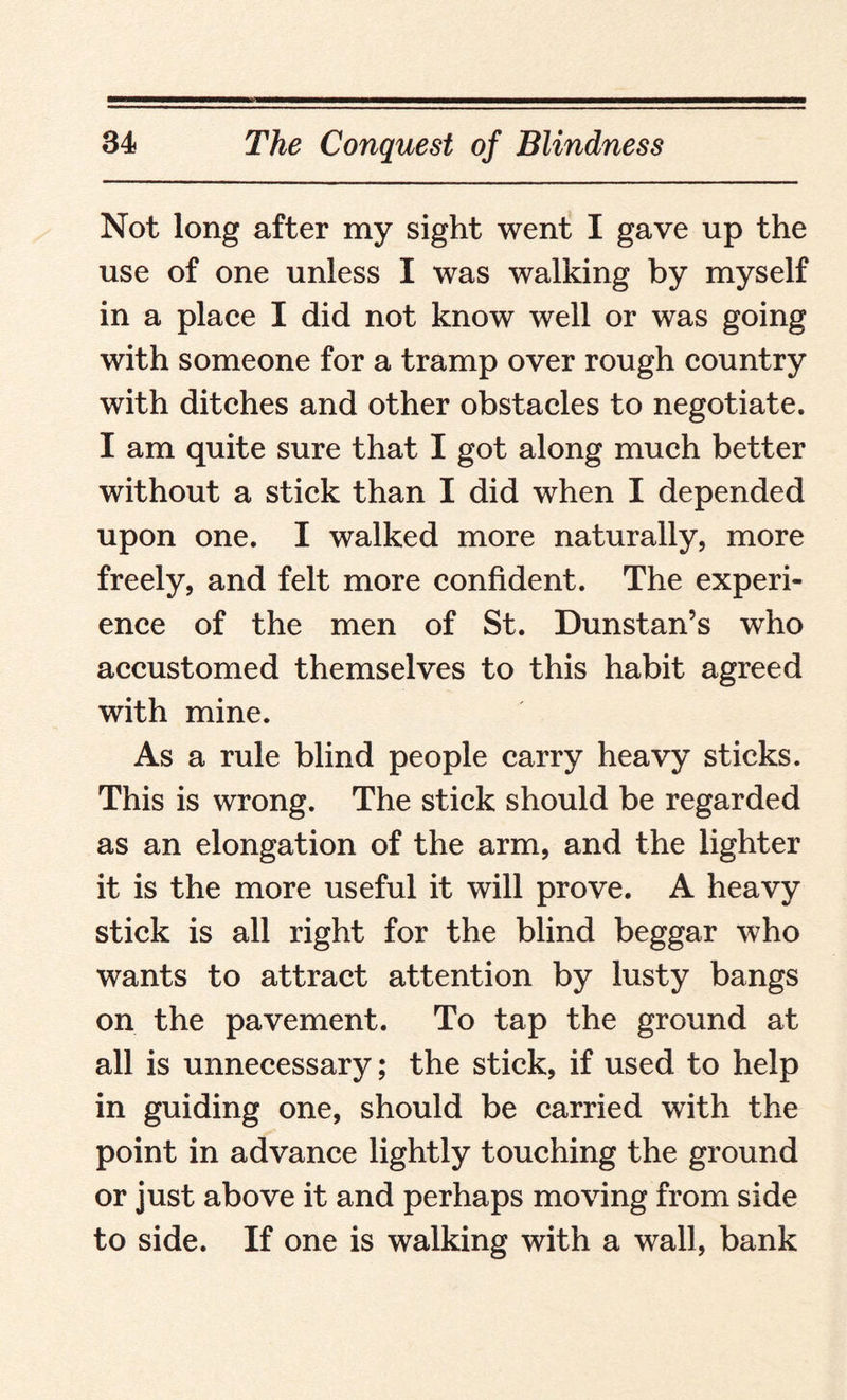 Not long after my sight went I gave up the use of one unless I was walking by myself in a place I did not know well or was going with someone for a tramp over rough country with ditches and other obstacles to negotiate. I am quite sure that I got along much better without a stick than I did when I depended upon one. I walked more naturally, more freely, and felt more confident. The experi¬ ence of the men of St. Dunstan’s who accustomed themselves to this habit agreed with mine. As a rule blind people carry heavy sticks. This is wrong. The stick should be regarded as an elongation of the arm, and the lighter it is the more useful it will prove. A heavy stick is all right for the blind beggar who wants to attract attention by lusty bangs on the pavement. To tap the ground at all is unnecessary; the stick, if used to help in guiding one, should be carried with the point in advance lightly touching the ground or just above it and perhaps moving from side to side. If one is walking with a wall, bank