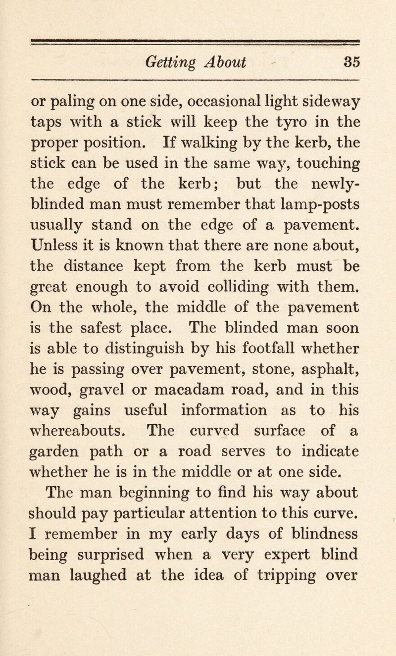or paling on one side, occasional light side way taps with a stick will keep the tyro in the proper position. If walking by the kerb, the stick can be used in the same way, touching the edge of the kerb; but the newly- blinded man must remember that lamp-posts usually stand on the edge of a pavement. Unless it is known that there are none about, the distance kept from the kerb must be great enough to avoid colliding with them. On the whole, the middle of the pavement is the safest place. The blinded man soon is able to distinguish by his footfall whether he is passing over pavement, stone, asphalt, wood, gravel or macadam road, and in this way gains useful information as to his whereabouts. The curved surface of a garden path or a road serves to indicate whether he is in the middle or at one side. The man beginning to find his way about should pay particular attention to this curve. I remember in my early days of blindness being surprised when a very expert blind man laughed at the idea of tripping over