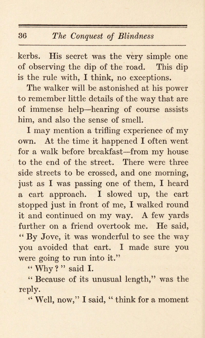 kerbs. His secret was the very simple one of observing the dip of the road. This dip is the rule with, I think, no exceptions. The walker will be astonished at his power to remember little details of the way that are of immense help—hearing of course assists him, and also the sense of smell. I may mention a trifling experience of my own. At the time it happened I often went for a walk before breakfast—from my house to the end of the street. There were three side streets to be crossed, and one morning, just as I was passing one of them, I heard a cart approach. I slowed up, the cart stopped just in front of me, I walked round it and continued on my way. A few yards further on a friend overtook me. He said, “ By Jove, it was wonderful to see the way you avoided that cart. I made sure you were going to run into it.” “ Why?” said I. “ Because of its unusual length,” was the reply. “ Well, now,” I said, “ think for a moment