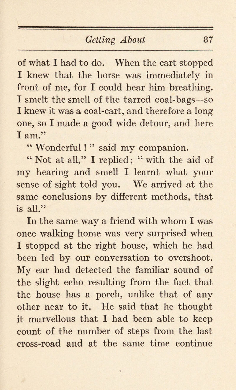 of what I had to do. When the cart stopped I knew that the horse was immediately in front of me, for I could hear him breathing. I smelt the smell of the tarred coal-bags—so I knew it was a coal-cart, and therefore a long one, so I made a good wide detour, and here I am.” 44 Wonderful! ” said my companion. 44 Not at all,” I replied; 44 with the aid of my hearing and smell I learnt what your sense of sight told you. We arrived at the same conclusions by different methods, that is all.” In the same way a friend with whom I was once walking home was very surprised when I stopped at the right house, which he had been led by our conversation to overshoot. My ear had detected the familiar sound of the slight echo resulting from the fact that the house has a porch, unlike that of any other near to it. He said that he thought it marvellous that I had been able to keep count of the number of steps from the last cross-road and at the same time continue