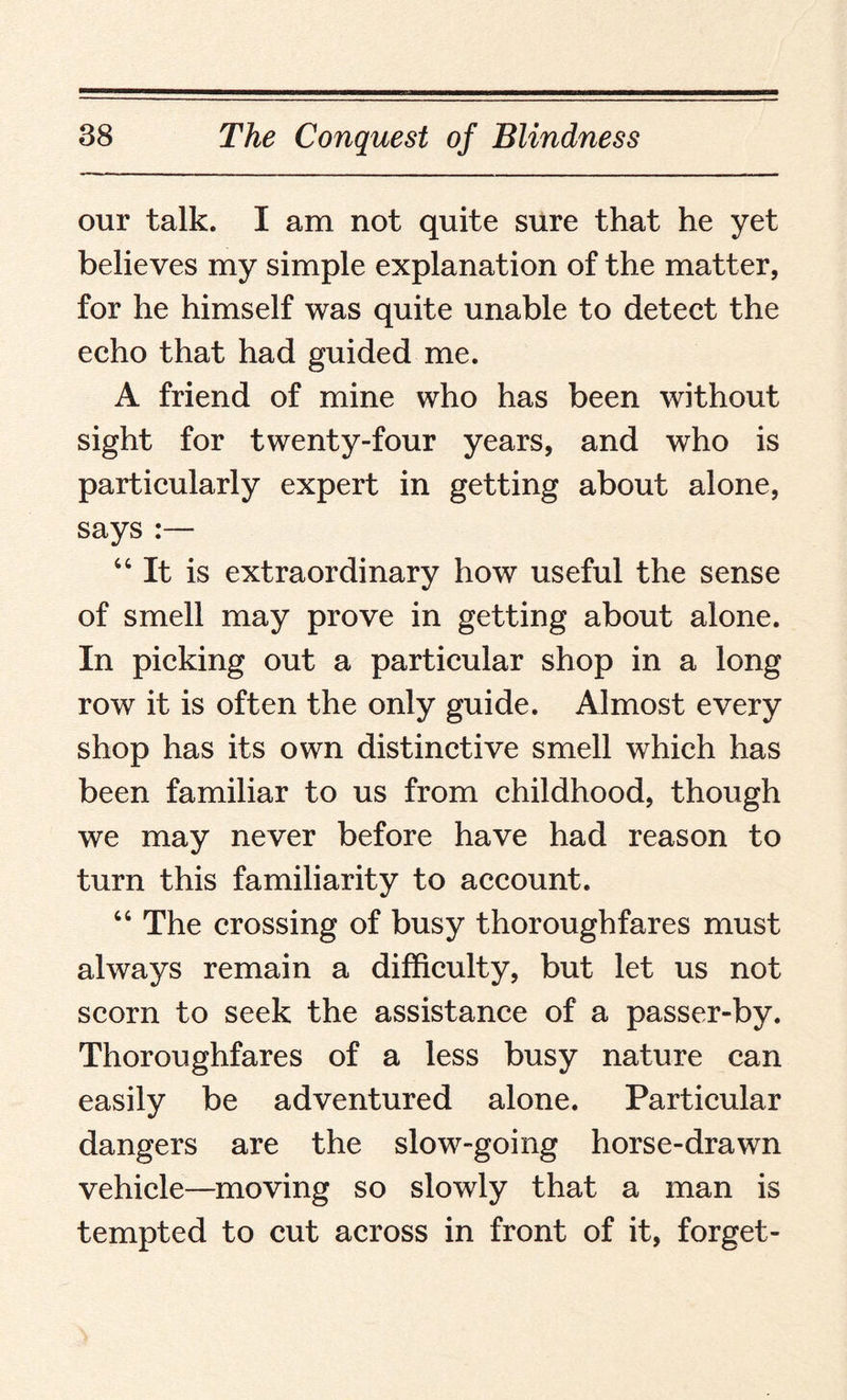 our talk. I am not quite sure that he yet believes my simple explanation of the matter, for he himself was quite unable to detect the echo that had guided me. A friend of mine who has been without sight for twenty-four years, and wTho is particularly expert in getting about alone, says :— “It is extraordinary how useful the sense of smell may prove in getting about alone. In picking out a particular shop in a long row it is often the only guide. Almost every shop has its own distinctive smell which has been familiar to us from childhood, though we may never before have had reason to turn this familiarity to account. “ The crossing of busy thoroughfares must always remain a difficulty, but let us not scorn to seek the assistance of a passer-by. Thoroughfares of a less busy nature can easily be adventured alone. Particular dangers are the slow-going horse-drawn vehicle—moving so slowly that a man is tempted to cut across in front of it, forget-