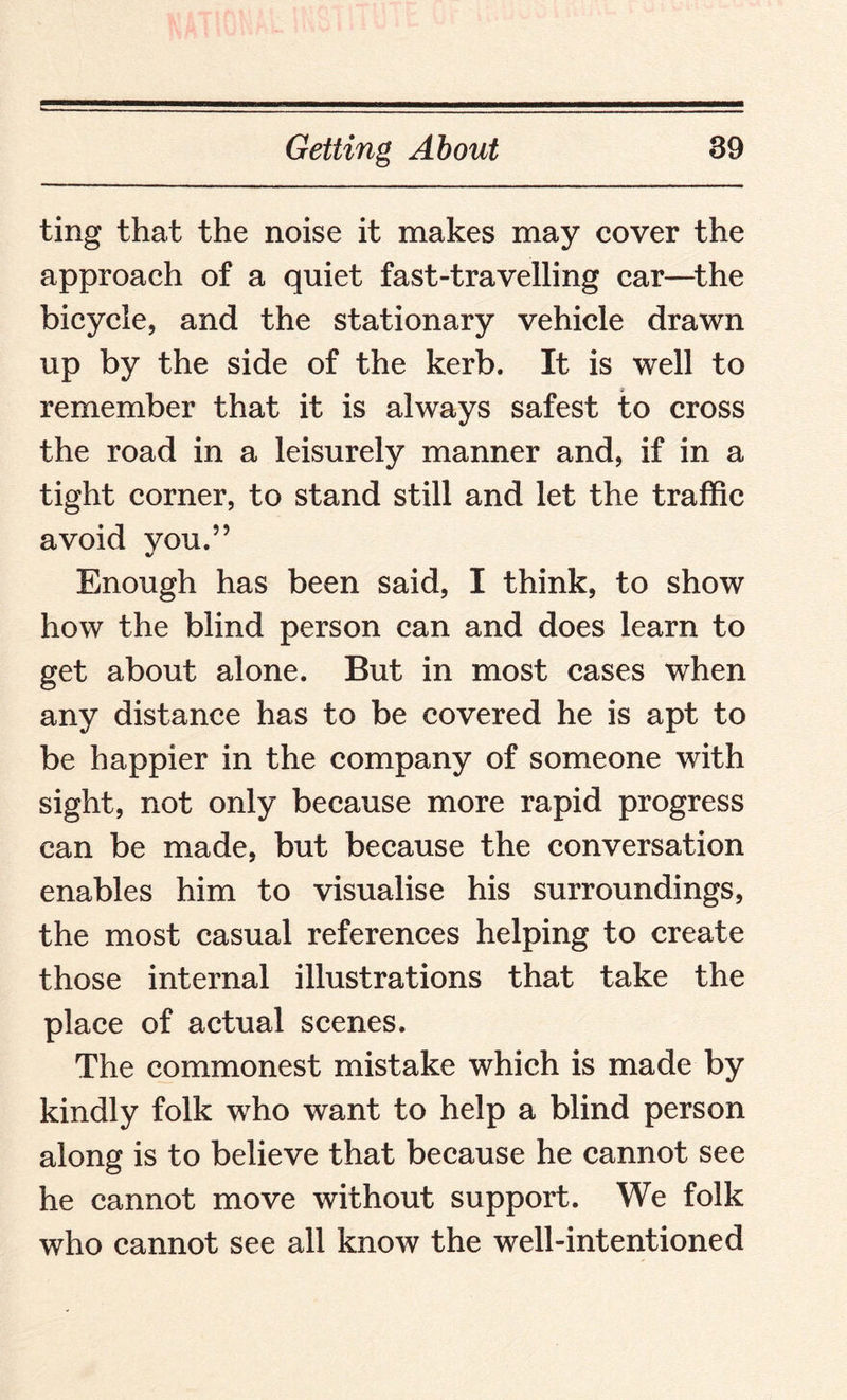 ting that the noise it makes may cover the approach of a quiet fast-travelling car—the bicycle, and the stationary vehicle drawn up by the side of the kerb. It is well to remember that it is always safest to cross the road in a leisurely manner and, if in a tight corner, to stand still and let the traffic avoid vou.” Enough has been said, I think, to show how the blind person can and does learn to get about alone. But in most cases when any distance has to be covered he is apt to be happier in the company of someone with sight, not only because more rapid progress can be made, but because the conversation enables him to visualise his surroundings, the most casual references helping to create those internal illustrations that take the place of actual scenes. The commonest mistake which is made by kindly folk who want to help a blind person along is to believe that because he cannot see he cannot move without support. We folk who cannot see all know the well-intentioned