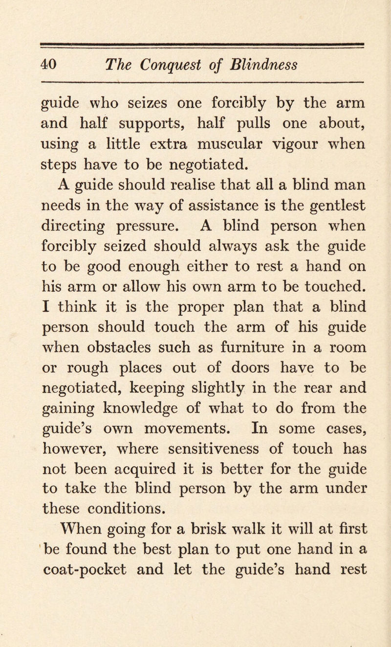 guide who seizes one forcibly by the arm and half supports, half pulls one about, using a little extra muscular vigour 'when steps have to be negotiated. A guide should realise that all a blind man needs in the way of assistance is the gentlest directing pressure. A blind person when forcibly seized should always ask the guide to be good enough either to rest a hand on his arm or allow his own arm to be touched. I think it is the proper plan that a blind person should touch the arm of his guide when obstacles such as furniture in a room or rough places out of doors have to be negotiated, keeping slightly in the rear and gaining knowledge of what to do from the guide’s own movements. In some cases, however, where sensitiveness of touch has not been acquired it is better for the guide to take the blind person by the arm under these conditions. When going for a brisk wralk it will at first be found the best plan to put one hand in a coat-pocket and let the guide’s hand rest