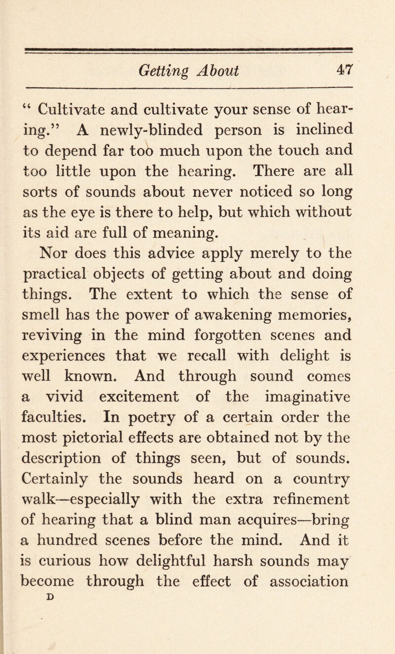 “ Cultivate and cultivate your sense of hear¬ ing.” A newly-blinded person is inclined to depend far too much upon the touch and too little upon the hearing. There are all sorts of sounds about never noticed so long as the eye is there to help, but which without its aid are full of meaning. Nor does this advice apply merely to the practical objects of getting about and doing things. The extent to which the sense of smell has the power of awakening memories, reviving in the mind forgotten scenes and experiences that we recall with delight is well known. And through sound comes a vivid excitement of the imaginative faculties. In poetry of a certain order the most pictorial effects are obtained not by the description of things seen, but of sounds. Certainly the sounds heard on a country walk—especially with the extra refinement of hearing that a blind man acquires—bring a hundred scenes before the mind. And it is curious how delightful harsh sounds may become through the effect of association D