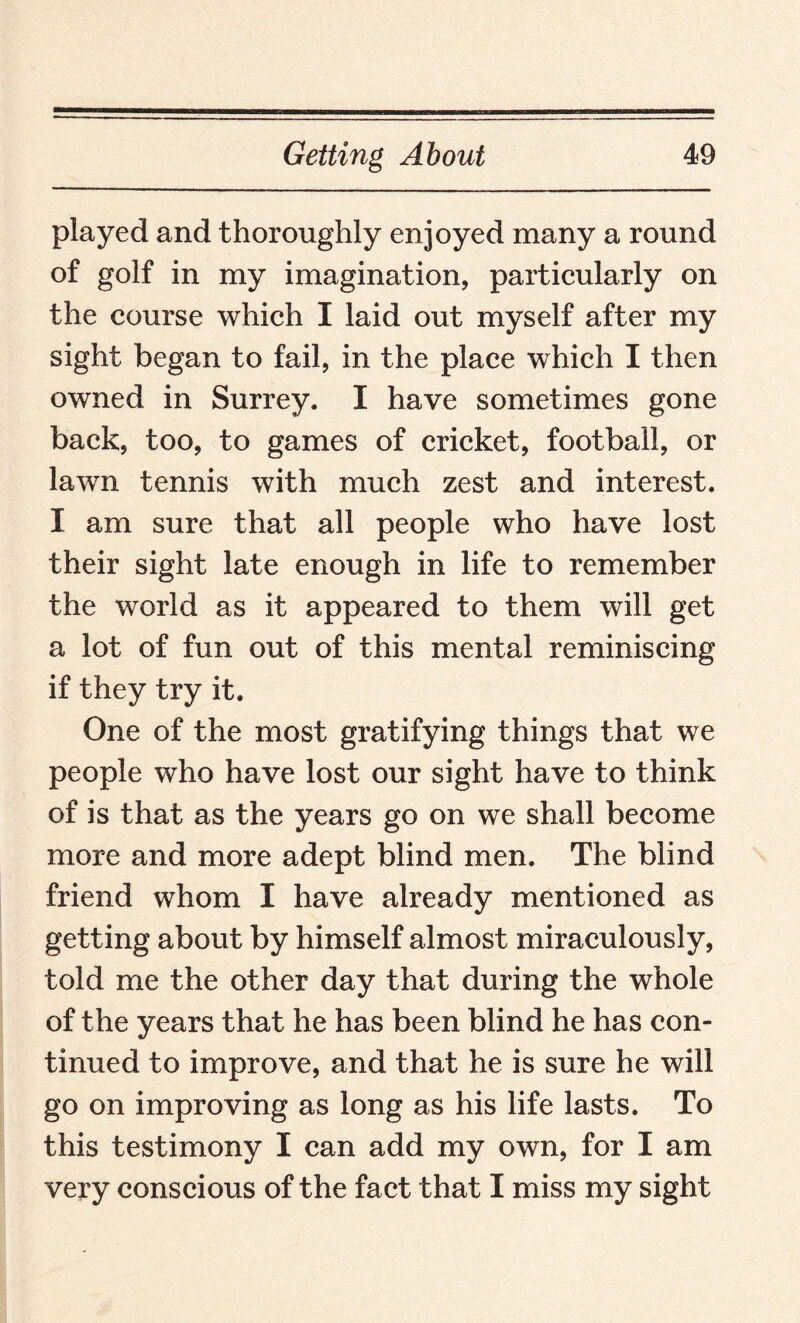 played and thoroughly enjoyed many a round of golf in my imagination, particularly on the course which I laid out myself after my sight began to fail, in the place which I then owned in Surrey. I have sometimes gone back, too, to games of cricket, football, or lawn tennis with much zest and interest. I am sure that all people who have lost their sight late enough in life to remember the world as it appeared to them will get a lot of fun out of this mental reminiscing if they try it. One of the most gratifying things that we people who have lost our sight have to think of is that as the years go on we shall become more and more adept blind men. The blind friend whom I have already mentioned as getting about by himself almost miraculously, told me the other day that during the whole of the years that he has been blind he has con¬ tinued to improve, and that he is sure he will go on improving as long as his life lasts. To this testimony I can add my own, for I am very conscious of the fact that I miss my sight