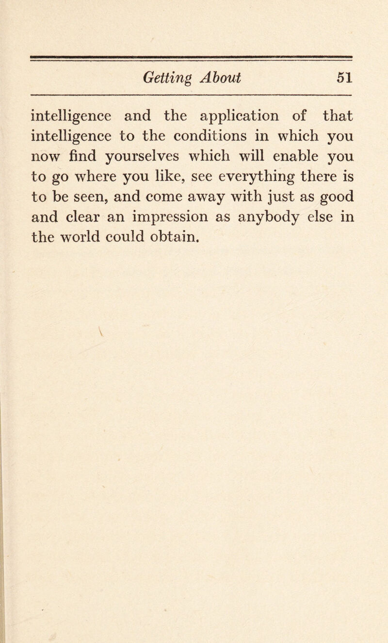intelligence and the application of that intelligence to the conditions in which you now find yourselves which will enable you to go where you like, see everything there is to be seen, and come away with just as good and clear an impression as anybody else in the world could obtain.