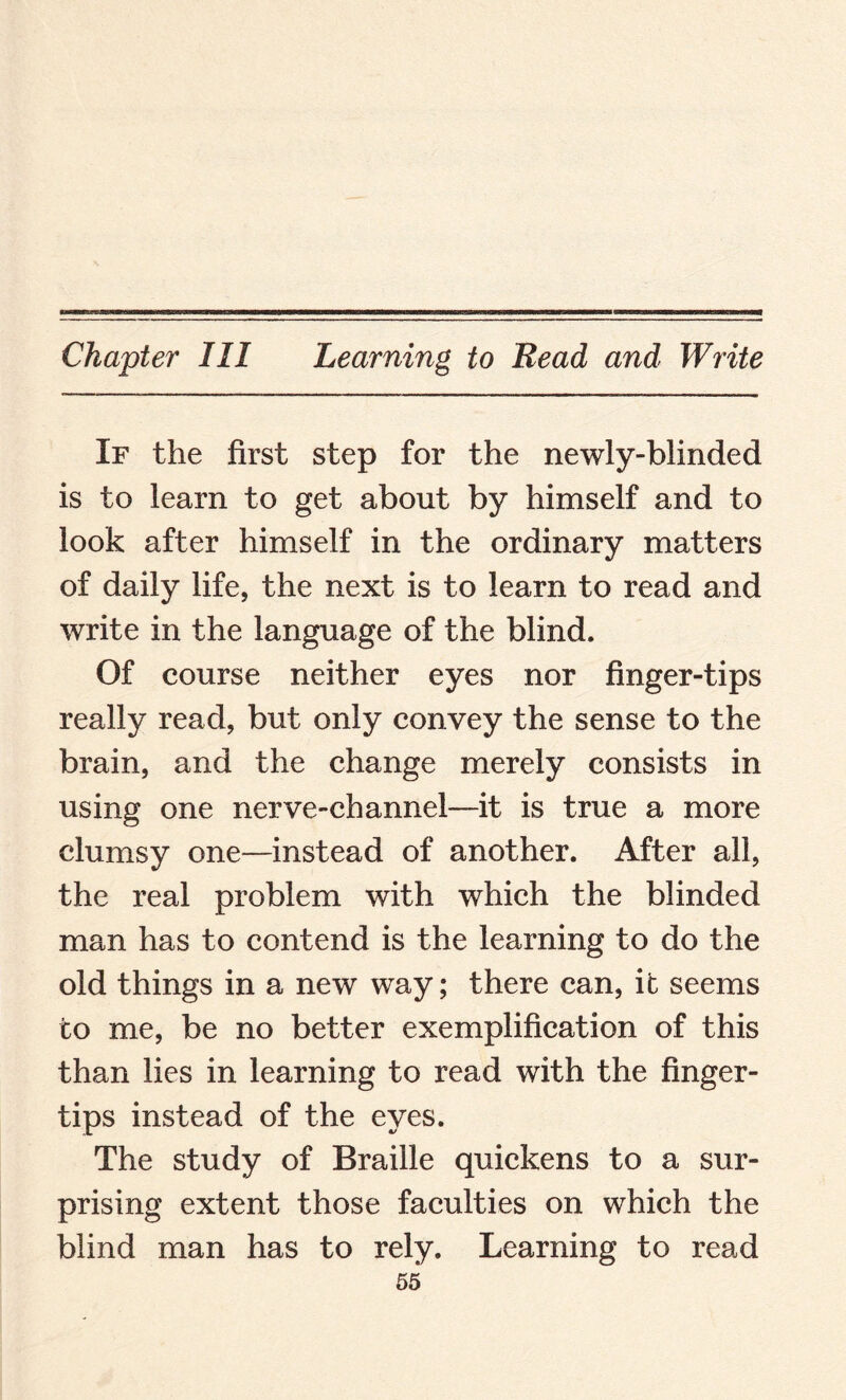 If the first step for the newly-blinded is to learn to get about by himself and to look after himself in the ordinary matters of daily life, the next is to learn to read and write in the language of the blind. Of course neither eyes nor finger-tips really read, but only convey the sense to the brain, and the change merely consists in using one nerve-channel—it is true a more clumsy one—instead of another. After all, the real problem with which the blinded man has to contend is the learning to do the old things in a new way; there can, it seems to me, be no better exemplification of this than lies in learning to read with the finger¬ tips instead of the eyes. The study of Braille quickens to a sur¬ prising extent those faculties on which the blind man has to rely. Learning to read