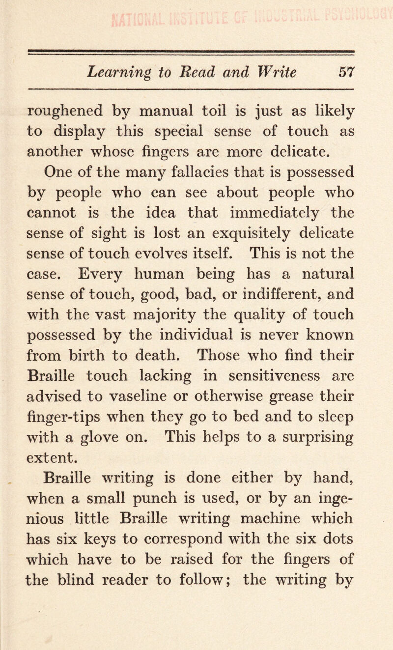 roughened by manual toil is just as likely to display this special sense of touch as another whose fingers are more delicate. One of the many fallacies that is possessed by people who can see about people who cannot is the idea that immediately the sense of sight is lost an exquisitely delicate sense of touch evolves itself. This is not the case. Every human being has a natural sense of touch, good, bad, or indifferent, and with the vast majority the quality of touch possessed by the individual is never known from birth to death. Those who find their Braille touch lacking in sensitiveness are advised to vaseline or otherwise grease their finger-tips when they go to bed and to sleep with a glove on. This helps to a surprising extent. Braille writing is done either by hand, when a small punch is used, or by an inge¬ nious little Braille writing machine which has six keys to correspond with the six dots which have to be raised for the fingers of the blind reader to follow; the writing by