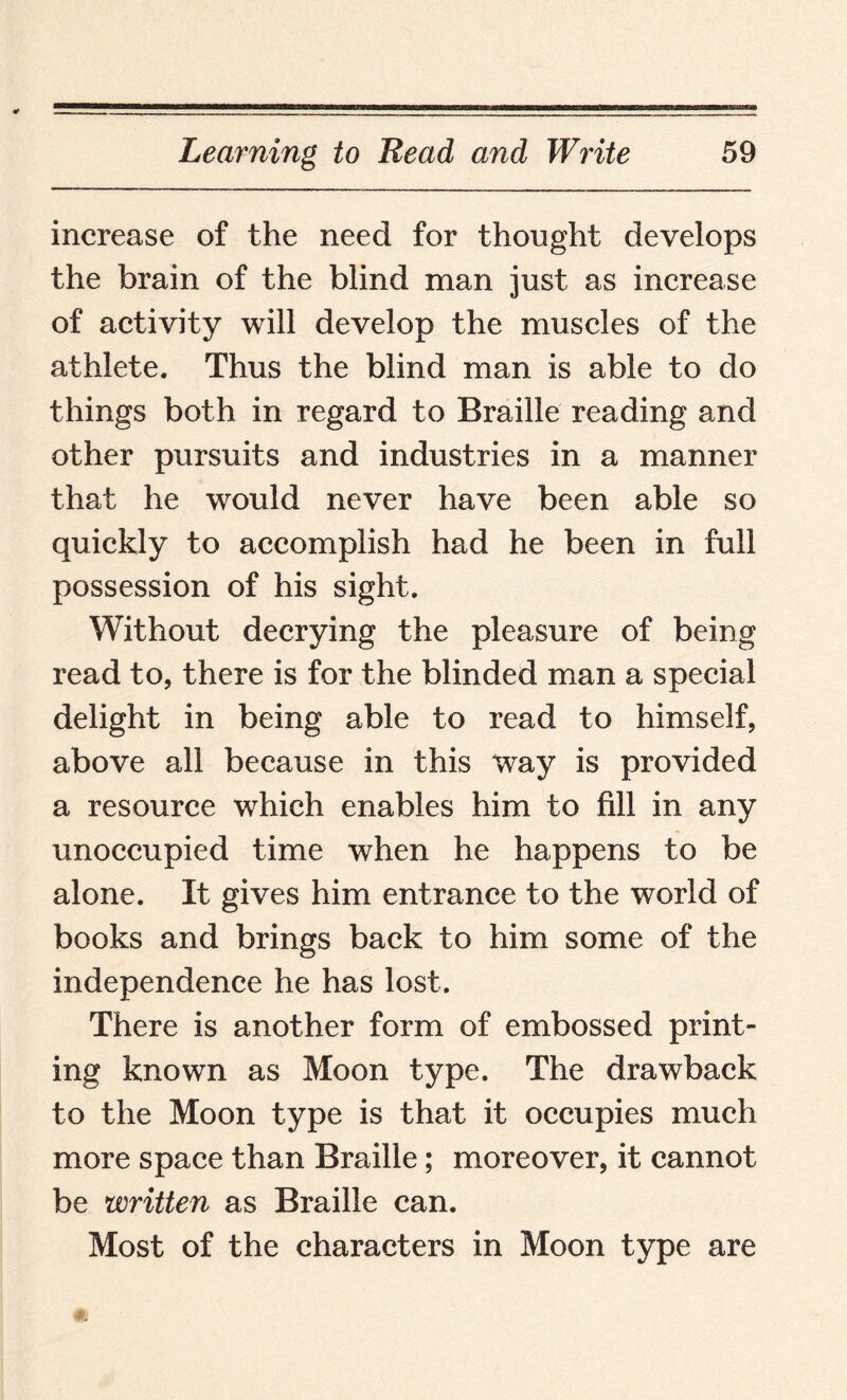 increase of the need for thought develops the brain of the blind man just as increase of activity will develop the muscles of the athlete. Thus the blind man is able to do things both in regard to Braille reading and other pursuits and industries in a manner that he would never have been able so quickly to accomplish had he been in full possession of his sight. Without decrying the pleasure of being read to, there is for the blinded man a special delight in being able to read to himself, above all because in this way is provided a resource which enables him to fill in any unoccupied time when he happens to be alone. It gives him entrance to the world of books and brings back to him some of the independence he has lost. There is another form of embossed print¬ ing known as Moon type. The drawback to the Moon type is that it occupies much more space than Braille; moreover, it cannot be written as Braille can. Most of the characters in Moon type are