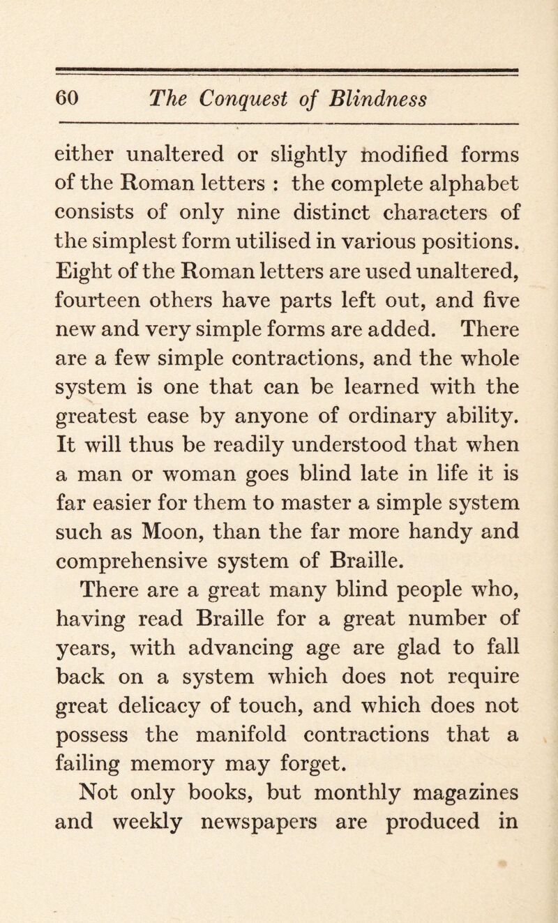 either unaltered or slightly modified forms of the Roman letters : the complete alphabet consists of only nine distinct characters of the simplest form utilised in various positions. Eight of the Roman letters are used unaltered, fourteen others have parts left out, and five new and very simple forms are added. There are a few simple contractions, and the whole system is one that can be learned with the greatest ease by anyone of ordinary ability. It will thus be readily understood that when a man or woman goes blind late in life it is far easier for them to master a simple system such as Moon, than the far more handy and comprehensive system of Braille. There are a great many blind people who, having read Braille for a great number of years, with advancing age are glad to fall back on a system which does not require great delicacy of touch, and which does not possess the manifold contractions that a failing memory may forget. Not only books, but monthly magazines and weekly newspapers are produced in