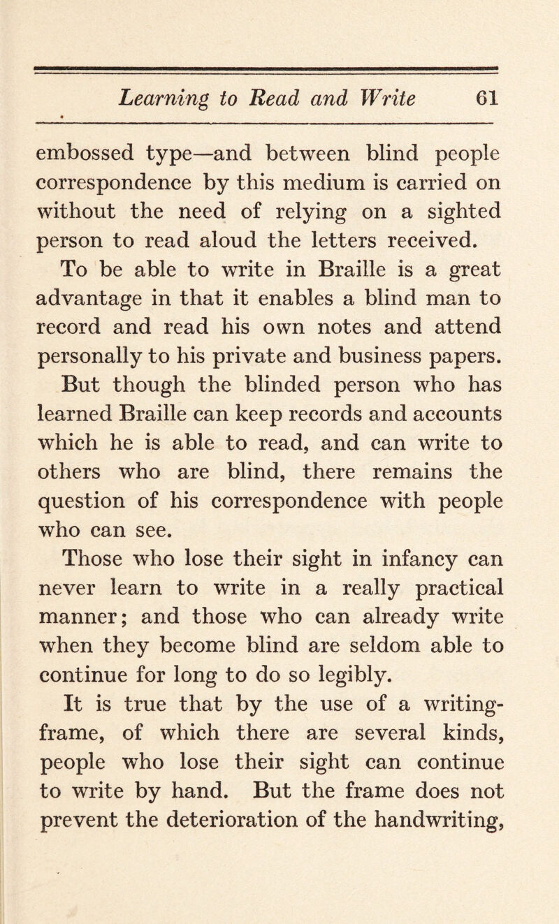 embossed type—and between blind people correspondence by this medium is carried on without the need of relying on a sighted person to read aloud the letters received. To be able to write in Braille is a great advantage in that it enables a blind man to record and read his own notes and attend personally to his private and business papers. But though the blinded person who has learned Braille can keep records and accounts which he is able to read, and can write to others who are blind, there remains the question of his correspondence with people who can see. Those who lose their sight in infancy can never learn to write in a really practical manner; and those who can already write when they become blind are seldom able to continue for long to do so legibly. It is true that by the use of a writing- frame, of which there are several kinds, people who lose their sight can continue to write by hand. But the frame does not prevent the deterioration of the handwriting,