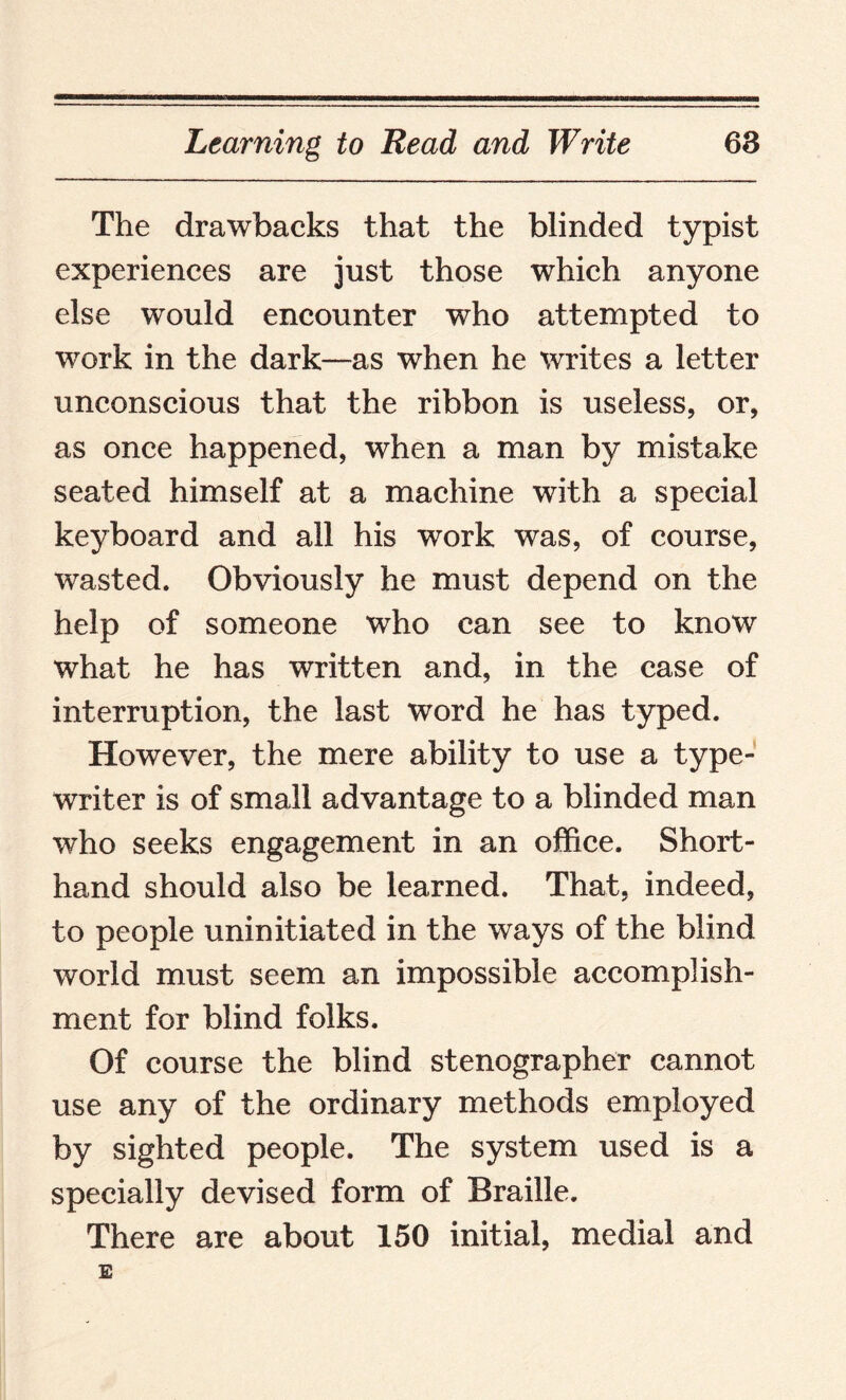 The drawbacks that the blinded typist experiences are just those which anyone else would encounter who attempted to work in the dark—as when he writes a letter unconscious that the ribbon is useless, or, as once happened, when a man by mistake seated himself at a machine with a special keyboard and all his work was, of course, wasted. Obviously he must depend on the help of someone who can see to know what he has written and, in the case of interruption, the last word he has typed. However, the mere ability to use a type¬ writer is of small advantage to a blinded man who seeks engagement in an office. Short¬ hand should also be learned. That, indeed, to people uninitiated in the ways of the blind world must seem an impossible accomplish¬ ment for blind folks. Of course the blind stenographer cannot use any of the ordinary methods employed by sighted people. The system used is a specially devised form of Braille. There are about 150 initial, medial and E