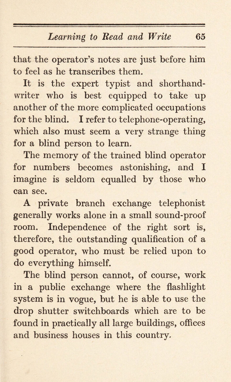 that the operator’s notes are just before him to feel as he transcribes them. It is the expert typist and shorthand- writer who is best equipped to take up another of the more complicated occupations for the blind. I refer to telephone-operating, which also must seem a very strange thing for a blind person to learn. The memory of the trained blind operator for numbers becomes astonishing, and I imagine is seldom equalled by those who can see. A private branch exchange telephonist generally works alone in a small sound-proof room. Independence of the right sort is, therefore, the outstanding qualification of a good operator, who must be relied upon to do everything himself. The blind person cannot, of course, work in a public exchange where the flashlight system is in vogue, but he is able to use the drop shutter switchboards which are to be found in practically all large buildings, offices and business houses in this country.
